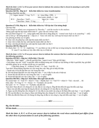 311
Mark the letter A, B, C or D on your answer sheet to indicate the sentence that is closest in meaning to each of the
following questions.
Question 46(VD). Đáp án C Kiến thức kiểm tra: tense transformation
Sử dụng công thức sau đây:
S + began/ started + V-ing / To V … in + time (May, 1990,…)
time (years, month,..) + ago
→ S + have/has + Ved/3…………….. since/ for + time
have/has + been + V-ing…….
Question 47 (VD). Đáp án A Kiến thức kiểm tra: Viết lại câu/ Câu tường thuật
Câu trực tiếp:
"Don't forget to submit your assignments by Thursday," - said the teacher to the students.
"Đừng quên nộp bài tập muộn nhất là thứ 5" - giáo viên nói với học sinh.
Do cụm Don't forget to + V... mang nghĩa nhắc nhở nên ta dùng động từ: “remind some body to do something” – nhắc
nhở ai làm gì” để tường thuật lại → đáp án A: “Giáo viên nhắc học sinh nộp bài muộn nhất vào thứ 5.”
Các phương án khác sai về nghĩa:
B. Giáo viên cho phép học sinh nộp bài muộn nhất vào thứ 5.
C. Giáo viên ra lệnh cho học sinh nộp bài muộn nhất vào thứ 5.
D. Giáo viên khuyến khích học sinh nộp bài muộn nhất vào thứ 5.
Question 48(VD). Đáp án B
It’s likely that + S + V = S + might/may + V: suy đoán sự việc có thể xảy ra trong tương lai, mức độ chắc chắn không cao
S+ must V: suy đoán sự việc chắc chắn xảy ra ở hiện tại
Mark the letter A, B, C or D on your answer sheet to indicate the sentence that best combines each pair of sentences in
the following questions.
Question 49(VDC) : Đáp án A Kiến thức: Câu ước
- Dấu hiệu: “didn’t apply” – chia thì quá khứ đơn, “regret it now” (bây giờ hối hận)
- Cách dùng: câu ước “wish” ở quá khứ: diễn tả những mong ước về một sự việc không có thật ở quá khứ, hay giả định
một điều ngược lại so với thực tại đã xảy ra ở quá khứ.
- Công thức chung: S + wish(es)/ If only + S + had + Ved/ PII + O.
Tạm dịch: Susan không nộp đơn xin việc trong thư viện. Bây giờ cô thấy hối hận.
= Susan ước cô ấy đã nộp đơn xin việc trong thư viện.
B. Giá mà Susan nộp đơn xin việc trong thư viện. => sai vì đây là câu ước ở hiện tại
C. Susan hối tiếc khi đã xin việc trong thư viện. => sai về nghĩa
D. Susan hối hận khi xin việc ở thư viện. => sai về nghĩa
Question 50(VDC) : Đáp án C Kiến thức: Đảo ngữ Giải chi tiết:
No sooner had + S + Ved/ V3 + than S + Ved. = Hardly had + S + Ved/ V3 + when S + Ved.: vừa mới … thì
Only after + N/ Ving/ S + V + V(trợ) + S + V(chính): chỉ sau khi
Not until + S + V + V(trợ) + S + V(chính): mãi đến khi
Tạm dịch: Hans đã nói với chúng tôi về việc đầu tư vào công ty. Ông đã làm điều đó ngay khi đến cuộc họp.
= Hans vừa mới đến cuộc họp thì ông ấy đã nói với chúng tôi về việc đầu tư vào công ty.
A. Ngay sau khi thông báo cho chúng tôi về việc đầu tư của mình vào công ty thì Hans đến cuộc họp. => sai về nghĩa
B. Chỉ sau khi đầu tư vào công ty, Hans mới thông báo cho chúng tôi về việc anh ấy đến cuộc họp. => sai về nghĩa
D. Mãi cho đến khi Hans nói với chung tôi rằng ông sẽ đầu tư vào công ty, ông mới đến cuộc họp. => sai về nghĩa
-------------------- HẾT -----------------
Họ, tên thí sinh:…………………………………………………………………………
Số báo danh:....................................................................................................................
Mark the letter A, B, C, or D on your answer sheet to indicate the word whose underlined part differs from
the other three in pronunciation in each of the following questions.
 