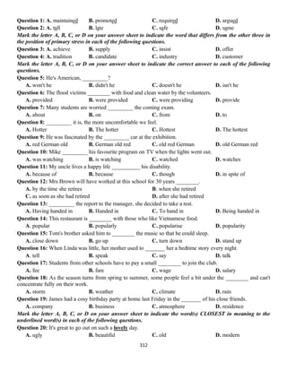 312
Question 1: A. maintained B. promoted C. required D. argued
Question 2: A. tall B. late C. safe D. same
Mark the letter A, B, C, or D on your answer sheet to indicate the word that differs from the other three in
the position of primary stress in each of the following questions.
Question 3: A. achieve B. supply C. insist D. offer
Question 4: A. tradition B. candidate C. industry D. customer
Mark the letter A, B, C, or D on your answer sheet to indicate the correct answer to each of the following
questions.
Question 5: He's American, _________?
A. won't he B. didn't he C. doesn't he D. isn't he
Question 6: The flood victims ________ with food and clean water by the volunteers.
A. provided B. were provided C. were providing D. provide
Question 7: Many students are worried _________ the coming exam.
A. about B. on C. from D. to
Question 8: _________ it is, the more uncomfortable we feel.
A. Hotter B. The hotter C. Hottest D. The hottest
Question 9: He was fascinated by the _________ car at the exhibition.
A. red German old B. German old red C. old red German D. old German red
Question 10: Mike _________ his favourite program on TV when the lights went out.
A. was watching B. is watching C. watched D. watches
Question 11: My uncle lives a happy life __________ his disability.
A. because of B. because C. though D. in spite of
Question 12: Mrs Brown will have worked at this school for 30 years ________.
A. by the time she retires B. when she retired
C. as soon as she had retired D. after she had retired
Question 13: _________ the report to the manager, she decided to take a rest.
A. Having handed in B. Handed in C. To hand in D. Being handed in
Question 14: This restaurant is ________ with those who like Vietnamese food.
A. popular B. popularly C. popularise D. popularity
Question 15: Tom's brother asked him to ________ the music so that he could sleep.
A. close down B. go up C. turn down D. stand up
Question 16: When Linda was little, her mother used to _______ her a bedtime story every night.
A. tell B. speak C. say D. talk
Question 17: Students from other schools have to pay a small ________ to join the club.
A. fee B. fare C. wage D. salary
Question 18: As the season turns from spring to summer, some people feel a bit under the ________ and can't
concentrate fully on their work.
A. storm B. weather C. climate D. rain
Question 19: James had a cosy birthday party at home last Friday in the _______ of his close friends.
A. company B. business C. atmosphere D. residence
Mark the letter A, B, C, or D on your answer sheet to indicate the word(s) CLOSEST in meaning to the
underlined word(s) in each of the following questions.
Question 20: It's great to go out on such a lovely day.
A. ugly B. beautiful C. old D. modern
 