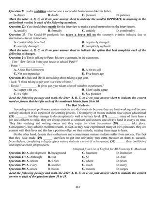 313
Question 21: Josh's ambition is to become a successful businessman like his father.
A. dream B. doubt C. pleasure D. patience
Mark the letter A, B, C, or D on your answer sheet to indicate the word(s) OPPOSITE in meaning to the
underlined word(s) in each of the following questions.
Question 22: You should dress neatly for the interview to make a good impression on the interviewers.
A. untidily B. formally C. unfairly D. comfortably
Question 23: The Covid-19 pandemic has taken a heavy toll on the country's aviation industry due to
international travel restrictions.
A. considerably benefited B. negatively changed
C. severely damaged D. completely replaced
Mark the letter A, B, C, or D on your answer sheet to indicate the option that best completes each of the
following exchanges.
Question 24: Tim is talking to Peter, his new classmate, in the classroom.
- Tim: "How far is it from your house to school, Peter?"
- Peter: “_______________”
A. About five kilometres B. A bit too old
C. Not too expensive D. Five hours ago
Question 25: Jack and David are talking about taking a gap year.
- Jack: "I think taking a gap year is a waste of time."
- David: "__________. It gives gap-year takers a lot of valuable experiences."
A. I agree with you B. I don't quite agree
C. It's right D. My pleasure
Read the following passage and mark the letter A, B, C, or D on your answer sheet to indicate the correct
word or phrase that best fits each of the numbered blanks from 26 to 30.
The Best Students
According to most professors, mature students are ideal students because they are hard-working and become
actively involved in all aspects of the learning process. The majority of mature students have a poor educational
(26) ________ but they manage to do exceptionally well at tertiary level. (27) _______ many of them have a
job and children to raise, they are always present at seminars and lectures and always hand in essays on time.
They like studying and writing essays and they enjoy the class discussions (28) _______ take place.
Consequently, they achieve excellent results. In fact, as they have experienced many of life's pleasures, they are
content with their lives and this has a positive effect on their attitude, making them eager to learn.
On the other hand, despite their enthusiasm and commitment, mature students suffer from anxiety. The fact
that they have made (29) ______ sacrifices to get into university puts extra pressure on them to succeed.
Nevertheless, completing a degree gives mature students a sense of achievement, (30) ______ their confidence
and improves their job prospects.
(Adapted from Use of English for All Exams by E. Moutsou)
Question 26: A. development B. background C. basement D. institution
Question 27: A. Although B. But C. So D. And
Question 28: A. whom B. which C. where D. when
Question 29: A. every B. another C. much D. many
Question 30: A. arises B. boosts C. mounts D. surges
Read the following passage and mark the letter A, B, C, or D on your answer sheet to indicate the correct
answer to each of the questions from 31 to 35.
 