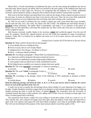 314
Marcel Bich, a French manufacturer of traditional ink pens, was the man turning the ballpoint pen into an
item that today almost anyone can afford. Bich was shocked at the poor quality of the ballpoint pens that were
available, and also at their high cost. However, he recognised that the ballpoint was a firmly established
invention, and he decided to design a cheap pen that worked well and would be commercially successful.
Bich went to the Biro brothers and asked them if he could use the design of their original invention in one of
his own pens. In return, he offered to pay them every time he sold a pen. Then, for two years, Bich studied the
detailed construction of every ballpoint pen that was being sold, often working with a microscope.
By 1950, he was ready to introduce his new wonder: a plastic pen with a clear barrel that wrote smoothly,
did not leak and only cost a few cents. He called it the 'Bic Cristal'. The ballpoint pen had finally become a
practical writing instrument. The public liked it immediately, and today it is as common as the pencil. In
Britain, they are still called Biros, and many Bic models also say 'Biro' on the side of the pen, to remind people
of their original inventors.
Bich became extremely wealthy thanks to his invention, which had worldwide appeal. Over the next 60
years his company, Société Bic, opened factories all over the world and expanded its range of inexpensive
products. Today, Bic is as famous for its lighters and razors as it is for its pens, and you can even buy a Bic
mobile phone.
(Adapted from Complete IELTS Workbook by Rawdon Wyatt)
Question 31: What could be the best title for the passage?
A. From Mobile Devices to Ballpoint Pens
B. From a Luxury Item to an Everyday Object
C. Ballpoint Pen's New Design - For Better or Worse?
D. Biros - A Business Model in Britain
Question 32: According to paragraph 1, Marcel Bich was shocked because _________.
A. a cheap pen could be designed with great commercial success
B. a firm was not established to produce high-quality ballpoint pens
C. most people could not afford such a firmly established invention
D. the ballpoint pens available were expensive despite their poor quality
Question 33: The word "practical" in paragraph 3 is closest in meaning to ______.
A. accurate B. traditional C. sharp D. useful
Question 34: The word "which" in paragraph 4 refers to ________.
A. factories B. company C. invention D. range
Question 35: According to the passage, which of the following is NOT mentioned as products of Bich's
company?
A. mobile phones B. lighters C. pencils D. razors
Read the following passage and mark the letter A, B, C, or D on your answer sheet to indicate the correct
answer to each of the questions from 36 to 42.
A study was set up to examine the old marriage advice about whether it's more important to be happy or to
be right. Couples therapists sometimes suggest that in an attempt to avoid constant arguments, spouses weigh up
whether pressing the point is worth the misery of marital discord. The researchers from the University of
Auckland noticed that many of their patients were adding stress to their lives by insisting on being right, even
when it worked against their well-being.
The researchers then found a couple who were willing to record their quality of life on a scale of 1 to 10.
They told the man, who wanted to be happy more than right, about the purpose of the study and asked him to
agree with every opinion and request his wife had without complaint, even when he profoundly didn't agree.
The wife was not informed of the purpose of the study and just asked to record her quality of life.
 