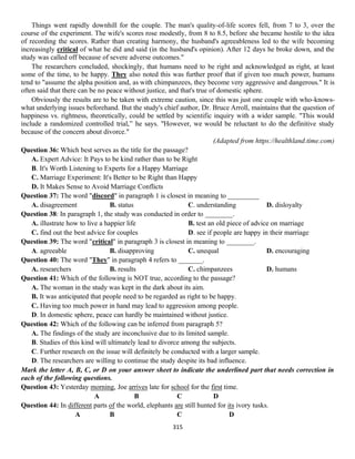 315
Things went rapidly downhill for the couple. The man's quality-of-life scores fell, from 7 to 3, over the
course of the experiment. The wife's scores rose modestly, from 8 to 8.5, before she became hostile to the idea
of recording the scores. Rather than creating harmony, the husband's agreeableness led to the wife becoming
increasingly critical of what he did and said (in the husband's opinion). After 12 days he broke down, and the
study was called off because of severe adverse outcomes."
The researchers concluded, shockingly, that humans need to be right and acknowledged as right, at least
some of the time, to be happy. They also noted this was further proof that if given too much power, humans
tend to "assume the alpha position and, as with chimpanzees, they become very aggressive and dangerous." It is
often said that there can be no peace without justice, and that's true of domestic sphere.
Obviously the results are to be taken with extreme caution, since this was just one couple with who-knows-
what underlying issues beforehand. But the study's chief author, Dr. Bruce Arroll, maintains that the question of
happiness vs. rightness, theoretically, could be settled by scientific inquiry with a wider sample. "This would
include a randomized controlled trial,” he says. "However, we would be reluctant to do the definitive study
because of the concern about divorce."
(Adapted from https://healthland.time.com)
Question 36: Which best serves as the title for the passage?
A. Expert Advice: It Pays to be kind rather than to be Right
B. It's Worth Listening to Experts for a Happy Marriage
C. Marriage Experiment: It's Better to be Right than Happy
D. It Makes Sense to Avoid Marriage Conflicts
Question 37: The word "discord" in paragraph 1 is closest in meaning to _________
A. disagreement B. status C. understanding D. disloyalty
Question 38: In paragraph 1, the study was conducted in order to ________.
A. illustrate how to live a happier life B. test an old piece of advice on marriage
C. find out the best advice for couples D. see if people are happy in their marriage
Question 39: The word "critical" in paragraph 3 is closest in meaning to ________.
A. agreeable B. disapproving C. unequal D. encouraging
Question 40: The word "They" in paragraph 4 refers to _______.
A. researchers B. results C. chimpanzees D. humans
Question 41: Which of the following is NOT true, according to the passage?
A. The woman in the study was kept in the dark about its aim.
B. It was anticipated that people need to be regarded as right to be happy.
C. Having too much power in hand may lead to aggression among people.
D. In domestic sphere, peace can hardly be maintained without justice.
Question 42: Which of the following can be inferred from paragraph 5?
A. The findings of the study are inconclusive due to its limited sample.
B. Studies of this kind will ultimately lead to divorce among the subjects.
C. Further research on the issue will definitely be conducted with a larger sample.
D. The researchers are willing to continue the study despite its bad influence.
Mark the letter A, B, C, or D on your answer sheet to indicate the underlined part that needs correction in
each of the following questions.
Question 43: Yesterday morning, Joe arrives late for school for the first time.
А В C D
Question 44: In different parts of the world, elephants are still hunted for its ivory tusks.
A B C D
 