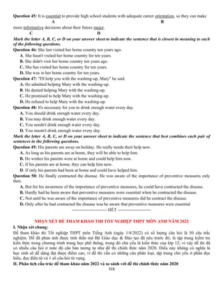 316
Question 45: It is essential to provide high school students with adequate career orientation, so they can make
A B
more informative decisions about their future major.
C D
Mark the letter A, B, C, or D on your answer sheet to indicate the sentence that is closest in meaning to each
of the following questions.
Question 46: She last visited her home country ten years ago.
A. She hasn't visited her home country for ten years.
B. She didn't visit her home country ten years ago.
C. She has visited her home country for ten years.
D. She was in her home country for ten years.
Question 47: "I'll help you with the washing-up, Mary" he said.
A. He admitted helping Mary with the washing-up.
B. He denied helping Mary with the washing-up.
C. He promised to help Mary with the washing-up.
D. He refused to help Mary with the washing-up.
Question 48: It's necessary for you to drink enough water every day.
A. You should drink enough water every day.
B. You may drink enough water every day.
C. You needn't drink enough water every day.
D. You mustn't drink enough water every day.
Mark the letter A, B, C, or D on your answer sheet to indicate the sentence that best combines each pair of
sentences in the following questions.
Question 49: His parents are away on holiday. He really needs their help now.
A. As long as his parents are at home, they will be able to help him.
B. He wishes his parents were at home and could help him now.
C. If his parents are at home, they can help him now.
D. If only his parents had been at home and could have helped him.
Question 50: He finally contracted the disease. He was aware of the importance of preventive measures only
then.
A. But for his awareness of the importance of preventive measures, he could have contracted the disease.
B. Hardly had he been aware that preventive measures were essential when he contracted the disease.
C. Not until he was aware of the importance of preventive measures did he contract the disease.
D. Only after he had contracted the disease was he aware that preventive measures were essential.
------------------------ HẾT -----------------------
NHẬN XÉT ĐỀ THAM KHẢO THI TỐT NGHIỆP THPT MÔN ANH NĂM 2022
I. Nhận xét chung:
Đề tham khảo thi Tốt nghiệp THPT môn Tiếng Anh (ngày 1/4/2022) có số lượng câu hỏi là 50 câu trắc
nghiệm. Đề đã phản ánh được tinh thần mà Bộ Giáo dục & Đào tạo đã nêu trước đó, là tập trung kiểm tra
kiến thức trong chương trình trung học phổ thông, trong đó chủ yếu là kiến thức của lớp 12; vì vậy đề thi đã
có nhiều câu hỏi ở mức độ căn bản tương tự như đề thi chính thức năm 2020. Điều này không có nghĩa là
học sinh sẽ dễ dàng đạt được điểm cao, vì đề thi vẫn có những câu phân loại, tập trung chủ yếu ở phần đọc
hiểu, đọc điền từ và 1 số câu hỏi từ vựng.
II. Phân tích cấu trúc đề tham khảo năm 2022 và so sánh với đề thi chính thức năm 2020
 