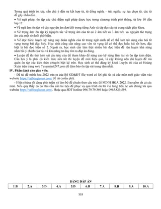 318
Trong quá trình ôn tập, cần chú ý đến sự kết hợp từ, từ đồng nghĩa – trái nghĩa, sự lựa chọn từ, các từ
dễ gây nhầm lẫn.
• Về ngữ pháp: ôn tập các chủ điểm ngữ pháp được học trong chương trình phổ thông, từ lớp 10 đến
lớp 12.
• Về ngữ âm: ôn tập về các nguyên âm đơn/đôi trong tiếng Anh và tập đọc các từ trong sách giáo khoa.
• Về trọng âm: ôn tập kỹ nguyên tắc về trọng âm của từ có 2 âm tiết và 3 âm tiết, và nguyên tắc trọng
âm của một số đuôi phổ biến.
• Về đọc hiểu: luyện kỹ năng suy đoán nghĩa của từ trong ngữ cảnh để có thể làm tốt dạng câu hỏi từ
vựng trong bài đọc hiểu. Học sinh cũng cần nâng cao vốn từ vựng để có thể đọc hiểu bài tốt hơn, đặc
biệt là bài đọc hiểu số 2. Ngoài ra, học sinh cần làm thật nhiều bài đọc hiểu để rèn luyện khả năng
nắm bắt ý chính của bài và khả năng tư duy tìm ra đáp án đúng.
• Luyện đề thi thử bám sát cấu trúc của đề tham khảo để nâng cao kỹ năng làm bài và ôn tập toàn diện.
Cần lưu ý là phải có kiến thức nền tốt thì luyện đề mới hiệu quả, vì vậy không nên chỉ luyện đề mà
quên ôn tập các kiến thức chuyên biệt kể trên. Học sinh có thể đăng ký khoá Luyện thi của cô Hoàng
Xuân trên trang web Tuyensinh247.com để đảm bảo ôn tập sát trọng tâm nhất.
IV. Phần dành cho giáo viên.
- Để tải đề minh họa 2022 vừa ra của Bộ GD&ĐT file word có lời giải tất cả các môn mời giáo viên vào
website https://tailieugiaoan.com/ để tải (miễn phí).
- Hiện chúng tôi đang phát triển và làm bộ đề chuẩn theo cấu trúc đề MINH HỌA 2022. Bao gồm tất cả các
môn. Nếu quý thầy cô có nhu cầu cần tài liệu để phục vụ quá trình ôn thi vui lòng liên hệ với chúng tôi qua
website https://tailieugiaoan.com/. Hoặc qua SĐT hotline 096.79.79.369 hoặc 0965.829.559.
BẢNG ĐÁP ÁN
1.B 2.A 3.D 4.A 5.D 6.B 7.A 8.B 9.A 10.A
 