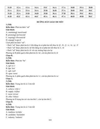 319
11.D 12.A 13.A 14.A 15.C 16.A 17.A 18.B 19.A 20.B
21.A 22.A 23.A 24.A 25.B 26.B 27.A 28.B 29.C 30.C
31.D 32.A 33.D 34.D 35.B 36.A 37.B 38.A 39.C 40.A
41.B 42.C 43.A 44.C 45.A 46.A 47.A 48.D 49.B 50.C
HƯỚNG DẪN GIẢI CHI TIẾT
1 (NB)
Kiến thức: Phát âm đuôi “ed”
Giải thích:
A. maintained /meɪn'teɪnd/
B. promoted /prə'məʊtɪd/
C. required /rɪ'kwaɪə(r)d/
D. argued /'ɑ:gju:d/
Cách phát âm đuôi “ed”:
+ Đuôi “ed” được phát âm là /t/ khi động từ có phát âm kết thúc là /tʃ/, /θ/, /ʃ/, /s/, /k/, /p/, /f/
+ Đuôi “ed” được phát âm là /ɪd/ khi động từ có phát âm kết thúc là /t/, /d/
+ Đuôi “ed” được phát âm là /d/ với các trường hợp còn lại
Phương án B phần gạch chân phát âm là /ɪd/, còn lại phát âm là /d/
Chọn B.
2 (NB)
Kiến thức: Phát âm “ba”
Giải thích:
A. tall /tɔ:1/
B. late /leɪt/
C. safe /seɪf/
D. same /seɪm/
Phương án A phần gạch chân phát âm là /ɔ:/, còn lại phát âm là /eɪ/
Chọn A.
3 (NB)
Kiến thức: Trọng âm từ có 2 âm tiết
Giải thích:
A. achieve /ə'tʃi:v/
B. supply /sə'plaɪ/
C. insist /ɪn'sɪst/
D. offer /'ɒfə(r)/
Phương án D trọng âm rơi vào âm thứ 1, còn lại âm thứ 2.
Chọn D.
4 (NB)
Kiến thức: Trọng âm từ có 3 âm tiết
Giải thích:
A. tradition /trə'dɪʃn/
B. candidate /'kændɪdət/
C. industry /'ɪndəstri/
 
