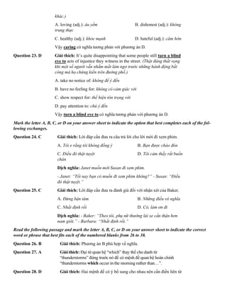 khác.)
A. loving (adj.): âu yếm B. dishonest (adj.): không
trung thực
C. healthy (adj.): khỏe mạnh D. hateful (adj.): căm hờn
Vậy caring có nghĩa tương phản với phương án D.
Question 23. D Giải thích: It’s quite disappointing that some people still turn a blind
eye to acts of injustice they witness in the street. (Thật đáng thất vọng
khi một số người vẫn nhắm mắt làm ngơ trước những hành động bất
công mà họ chứng kiến trên đường phố.)
A. take no notice of: không để ý đến
B. have no feeling for: không có cảm giác với
C. show respect for: thể hiện tôn trọng với
D. pay attention to: chú ý đến
Vậy turn a blind eye to có nghĩa tương phản với phương án D.
Mark the letter A, B, C, or D on your answer sheet to indicate the option that best completes each of the fol-
lowing exchanges.
Question 24. C Giải thích: Lời đáp cần đưa ra câu trả lời cho lời mời đi xem phim.
A. Tôi e rằng tôi không đồng ý B. Bạn được chào đón
C. Điều đó thật tuyệt D. Tôi cảm thấy rất buồn
chán
Dịch nghĩa: Janet muốn mời Susan đi xem phim.
- Janet: “Tối nay bạn có muốn đi xem phim không?” - Susan: “Điều
đó thật tuyệt.”
Question 25. C Giải thích: Lời đáp cần đưa ra đánh giá đối với nhận xét của Baker.
A. Đừng bận tâm B. Những điều vô nghĩa
C. Nhất định rồi D. Có, làm ơn đi
Dịch nghĩa: - Baker: “Theo tôi, phụ nữ thường lái xe cẩn thận hơn
nam giới.” - Barbara: “Nhất định rồi.”
Read the following passage and mark the letter A, B, C, or D on your answer sheet to indicate the correct
word or phrase that best fits each of the numbered blanks from 26 to 30.
Question 26. B Giải thích: Phương án B phù hợp về nghĩa.
Question 27. A Giải thích: Đại từ quan hệ “which” thay thế cho danh từ
“thunderstorms” đứng trước nó để có mệnh đề quan hệ hoàn chỉnh
“thunderstorms which occur in the morning rather than…”.
Question 28. D Giải thích: Hai mệnh đề có ý bổ sung cho nhau nên cần điền liên từ
 