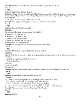 321
Tạm dịch: Anh đã bị mê hoặc bởi chiếc xe ô tô cũ màu đỏ của người Đức tại triển lãm.
Chọn C.
10 (TH)
Kiến thức: Sự phối hợp về thì của động từ
Giải thích: Thì quá khứ đơn và quá khứ tiếp diễn kết hợp trong câu: Diễn tả hành động đang xảy ra trong quá
khứ thì một hành động khác xen vào, hành động đang xảy ra chi thì quá khứ tiếp diễn, hành động xen vào chia
thì quá khứ đơn
Cấu trúc: S + was/ were + V_ing + when + S + Ved/bqt
Tạm dịch: Mike đang xem chương trình yêu thích của anh ấy trên tivi thì đèn tắt.
Chọn A.
11 (TH)
Kiến thức: Liên từ / Mệnh đề nhượng bộ
Giải thích:
Dấu hiệu: sau chỗ trống là một cụm danh từ “his disability”.
A. because of + N/V-ing: bởi vì
B. because + S + V: bởi vì => loại
C. though + S + V: mặc dù => loại
D. in spite of + N/V-ing: mặc cho, mặc dù
Xét về nghĩa câu => D phù hợp nhất.
Tạm dịch: Chú tôi sống một cuộc sống vui vẻ mặc dù chú bị khuyết tật.
Chọn D.
12 (NB)
Kiến thức: Mệnh đề chỉ thời gian / Sự hòa hợp thì trong mệnh đề
Giải thích:
Mệnh đề chính chia thì tương lai => động từ trong mệnh đề chỉ thời gian chia thì hiện tại (hiện tại đơn, hiện tại
hoàn thành).
Loại luôn được các phương án B, C, D do sai thì.
by the time: cho đến khi
when: khi
as soon as: ngay khi
after: sau khi
Tạm dịch: Bà Brown sẽ đã làm việc được ở ngôi trường này được 30 năm cho đến khi bà ấy nghỉ hưu.
Chọn A.
13 (VDC)
Kiến thức: Mệnh đề phân tử / Rút gọn mệnh đề đồng ngữ
Giải thích:
Khi 2 mệnh đề có cùng chủ ngữ (she) thì có thể rút gọn 1 trong 2 mệnh đề về dạng:
- V-ing / Having P2: nếu mệnh đề được rút gọn mang nghĩa chủ động
- P2 (quá khứ phân từ): nếu mệnh đề được rút gọn mang nghĩa bị động
Chủ ngữ “she” có thể làm chủ (tự thực hiện hành động “hand in” (nộp) => nghĩa chủ động.
Tạm dịch: Nộp xong báo cáo cho giám đốc, cô quyết định đi nghỉ.
Chọn A.
14 (TH)
Kiến thức: Từ loại
 