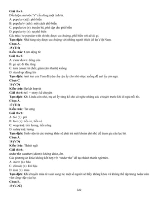 322
Giải thích:
Dấu hiệu sau tobe “s” cần dùng một tính từ.
A. popular (adj): phổ biến
B. popularly (adv): một cách phổ biến
C. popularize (v): truyền bá, phổ cập cho phổ biến
D. popularity (n): sự phổ biến
Cấu trúc: be popular with sb/sth: được ưa chuộng, phổ biến với ai/cái gì.
Tạm dịch: Nhà hàng này được ưa chuộng với những người thích đồ ăn Việt Nam.
Chọn A.
15 (TH)
Kiến thức: Cụm động từ
Giải thích:
A. close down: đóng cửa
B. go up: đi lên, tăng
C. turn down: từ chối; giảm (âm thanh) xuống
D. stand up: đứng lên
Tạm dịch: Anh trai của Tom đã yêu cầu cậu ấy cho nhỏ nhạc xuống để anh ấy còn ngủ.
Chọn C.
16 (VD)
Kiến thức: Sự kết hợp từ
Giải thích: tell + story: kể chuyện
Tạm dịch: Khi Linda còn nhỏ, mẹ cô ấy từng kể cho cô nghe những câu chuyện trước khi đi ngủ mỗi tối.
Chọn A.
17 (TH)
Kiến thức: Từ vựng
Giải thích:
A. fee (n): phí
B. fare (n): tiền xe, tiền vé
C. wage (n): tiền lương, tiền công
D. salary (n): lương
Tạm dịch: Sinh viên từ các trường khác sẽ phải trả một khoản phí nhỏ để tham gia câu lạc bộ.
Chọn A.
18 (VD)
Kiến thức: Thành ngữ
Giải thích:
under the weather (idiom): không khỏe, ốm
Các phương án khác không kết hợp với “under the” để tạo thành thành ngữ trên.
A. storm (n): bão
C. climate (n): khí hậu
D. rain (n): mưa
Tạm dịch: Khi chuyển mùa từ xuân sang hè, một số người sẽ thấy không khỏe và không thể tập trung hoàn toàn
vào công việc của họ.
Chọn B.
19 (VDC)
 