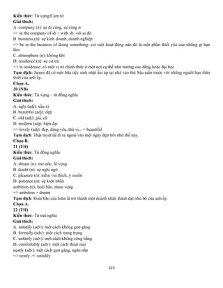 323
Kiến thức: Từ vựng/Cụm từ
Giải thích:
A. company (n): sự đi cùng, sự cùng ở
=> in the company of sb = with sb: với ai đó
B. business (n): sự kinh doanh, doanh nghiệp
=> be in the business of doing something: coi một hoạt động nào đó là một phần thiết yếu của những gì bạn
làm
C. atmosphere (n): không khí
D. residence (n): sự cư trú
=> in residence: có một vị trí chính thức ở một nơi cụ thể như trường cao đẳng hoặc đại học
Tạm dịch: James đã có một bữa tiệc sinh nhật ấm áp tại nhà vào thứ Sáu tuần trước với những người bạn thân
thiết của anh ấy.
Chọn A.
20 (NB)
Kiến thức: Từ vựng – từ đồng nghĩa
Giải thích:
A. ugly (adj): xấu xí
B. beautiful (adj): đẹp
C. old (adj): già, cũ
D. modern (adj): hiện đại
=> lovely (adj): đẹp, đáng yêu, thú vị... = beautiful
Tạm dịch: Thật tuyệt để đi ra ngoài vào một ngày đẹp trời như thế này.
Chọn B.
21 (TH)
Kiến thức: Từ đồng nghĩa
Giải thích:
A. dream (n): mơ ước, hi vọng
B. doubt (n): sự nghi ngờ
C. pleasure (n): niềm vui thích, ý muốn
D. patience (n): sự kiên nhẫn
ambition (n): hoài bão, tham vọng
=> ambition = dream
Tạm dịch: Hoài bão của John là trở thành một doanh nhân thành đạt như bố của anh ấy.
Chọn A.
22 (TH)
Kiến thức: Từ trái nghĩa
Giải thích:
A. untidily (adv): một cách không gọn gàng
B. formally (adv): một cách trang trọng
C. unfairly (adv): một cách không công bằng
D. comfortably (adv): một cách thoải mái
neatly (adv): một cách gọn gàng, ngăn nắp
=> neatly >< untidily
 