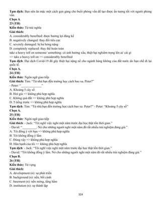 324
Tạm dịch: Bạn nên ăn mặc một cách gọn gàng cho buổi phỏng vấn để tạo được ấn tượng tốt với người phỏng
vấn.
Chọn A.
23 (TH)
Kiến thức: Từ trái nghĩa
Giải thích:
A. considerably benefited: được hưởng lợi đáng kể
B. negatively changed: thay đổi tiêu cực
C. severely damaged: bị hư hỏng nặng
D. completely replaced: thay thế hoàn toàn
take a heavy toll on someone/ something: có ảnh hưởng xấu, thiệt hại nghiêm trọng lên ai/ cái gì
=> take a heavy toll on >< considerably benefited
Tạm dịch: Đại dịch Covid-19 đã gây thiệt hại nặng nề cho ngành hàng không của đất nước do hạn chế đi lại
quốc tế.
Chọn A.
24 (TH)
Kiến thức: Ngôn ngữ giao tiếp
Giải thích: Tim: “Từ nhà bạn đến trường học cách bao xa. Peter?”
- Peter: “_____________”
A. Khoảng 5 cây số
B. Hơi già => không phù hợp nghĩa
C. Không quá đắt => không phù hợp nghĩa
D. 5 tiếng trước => không phù hợp nghĩa
Tạm dịch: Tim: “Từ nhà bạn đến trường học cách bao xa. Peter?” - Peter: “Khoảng 5 cây số”
Chọn A.
25 (TH)
Kiến thức: Ngôn ngữ giao tiếp
Giải thích: - Jack: “Tôi nghĩ việc nghỉ một năm trước đại học thật tốn thời gian.”
- David: “_________. Nó cho những người nghỉ một năm đó rất nhiều trải nghiệm đáng giá.”
A. Tôi đồng ý với bạn => không phù hợp nghĩa
B. Tôi không đồng ý lắm
C. Đúng vậy => không phù hợp nghĩa
D. Hân hạnh của tôi => không phù hợp nghĩa
Tạm dịch: - Jack: “Tôi nghĩ việc nghỉ một năm trước đại học thật tốn thời gian.”
- David: “Tôi không đồng ý lắm. Nó cho những người nghỉ một năm đó rất nhiều trải nghiệm đáng giá.”
Chọn B.
26 (TH)
Kiến thức: Từ vựng
Giải thích:
A. development (n): sự phát triển
B. background (n): nền, bối cảnh
C. basement (n): nền móng, tầng hầm
D. institution (n): sự thành lập
 