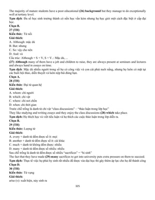 325
The majority of mature students have a poor educational (26) background but they manage to do exceptionally
well at tertiary level.
Tạm dịch: Đa số học sinh trưởng thành có nền học vấn kém nhưng họ học giỏi một cách đặc biệt ở cấp đại
học.
Chọn B.
27 (TH)
Kiến thức: Từ nối
Giải thích:
A. Although: mặc dù
B. But: nhưng
C. So: vậy cho nên
D. And: và
Cấu trúc: Although + S + V, S + V..: Mặc dù, ...
(27) Although many of them have a job and children to raise, they are always present at seminars and lectures
and always hand in essays on time.
Tạm dịch: Mặc dù nhiều người trong số họ có công việc và con cái phải nuôi nấng, nhưng họ luôn có mặt tại
các buổi hội thảo, diễn thuyết và luôn nộp bài đúng hạn.
Chọn A.
28 (TH)
Kiến thức: Đại từ quan hệ
Giải thích:
A. whom: chỉ người
B. which: chỉ vật
C. where: chỉ nơi chốn
D. when: chỉ thời gian
Trước chỗ trống là danh từ chỉ vật “class discussions” – “thảo luận trong lớp học”
They like studying and writing essays and they enjoy the class discussions (28) which take place.
Tạm dịch: Họ thích học và viết tiểu luận và họ thích các cuộc thảo luận trong lớp diễn ra.
Chọn B.
29 (TH)
Kiến thức: Lượng từ
Giải thích:
A. every + danh từ đếm được số ít: mọi
B. another + danh từ đếm được số ít: cái khác
C. much + danh từ không đếm được: nhiều
D. many + danh từ đếm được số nhiều: nhiều
Sau chỗ trống là danh từ đếm được số nhiều “sacrifices” = “hi sinh”
The fact that they have made (29) many sacrifices to get into university puts extra pressure on them to succeed.
Tạm dịch: Thực tế việc họ phải hy sinh rất nhiều để được vào đại học thì gây thêm áp lực cho họ để thành công
Chọn D.
30 (TH)
Kiến thức: Từ vựng
Giải thích:
arise (v): xuất hiện, nảy sinh ra
 