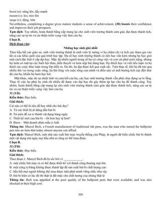 326
boost (n): nâng lên, đẩy mạnh
mount (v): leo, trèo lên
surge (v): dâng, tràn
Nevertheless, completing a degree gives mature students a sense of achievement, (30) boosts their confidence
and improves their job prospects.
Tạm dịch: Tuy nhiên, hoàn thành bằng cấp mang lại cho sinh viên trưởng thành cảm giác đạt được thành tích,
nâng cao sự tự tin và cải thiện triển vọng việc làm của họ.
Chọn B.
Dịch đoạn văn:
Những học sinh giỏi nhất
Theo hầu hết các giáo sư, sinh viên trưởng thành là sinh viên lý tưởng vì họ chăm chỉ và tích cực tham gia vào
tất cả các khía cạnh của quá trình học tập. Đa số học sinh trưởng thành có nền học vấn kém nhưng họ học giỏi
một cách đặc biệt ở cấp đại học. Mặc dù nhiều người trong số họ có công việc và con cái phải nuôi nấng, nhưng
họ luôn có mặt tại các buổi hội thảo, diễn thuyết và luôn nộp bài đúng hạn. Họ thích học và viết tiểu luận và họ
thích các cuộc thảo luận trong lớp diễn ra. Do đó, họ đạt được kết quả xuất sắc. Trên thực tế, khi họ đã trải qua
nhiều thú vui trong cuộc sống, họ hài lòng với cuộc sống của mình và điều này có ảnh hưởng tích cực đến thái
độ của họ, khiến họ ham học hỏi.
Mặt khác, mặc dù sự nhiệt tình và cam kết của họ, các học sinh trưởng thành vẫn phải chịu đựng sự lo lắng.
Thực tế việc họ phải hy sinh rất nhiều để được vào đại học thì gây thêm áp lực cho họ để thành công. Tuy
nhiên, hoàn thành bằng cấp mang lại cho sinh viên trưởng thành cảm giác đạt được thành tích, nâng cao sự tự
tin và cải thiện triển vọng việc làm của họ.
31 (VD)
Kiến thức: Đọc hiểu
Giải thích:
Cái nào có thể là tiêu đề hay nhất cho bài đọc?
A. Từ các thiết bị di động đến bút bi
B. Từ món đồ xa xỉ thành vật dụng hàng ngày
C. Thiết kế mới của bút bi – tốt hơn hay tệ hơn?
D. Biros – Một doanh nhân mẫu ở Anh
Thông tin: Marcel Bich, a French manufacturer of traditional ink pens, was the man who turned the ballpoint
pen into an item that today almost anyone can afford.
Tạm dịch: Marcel Bich, một nhà sản xuất bút mực truyền thống của Pháp, là người đã biến chiếc bút bi thành
một vật dụng mà ngày nay hầu như ai cũng có thể mua được.
Chọn B.
32 (TH)
Kiến thức: Đọc hiểu
Giải thích:
Theo đoạn 1, Marcel Bich đã bị sốc bởi vì ____________.
A. một chiếc bút máy rẻ có thể được thiết kế với thành công thương mại lớn
B. một công ty/hãng không được thành lập để sản xuất bút bi chất lượng cao
C. hầu hết mọi người không thể mua được một phát minh vững chắc như vậy
D. bút bi hiện có lúc đó thì thật là đắt mặc cho chất lượng của chúng thật tệ
Thông tin: Bich was appalled at the poor quality of the ballpoint pens that were available, and was also
shocked at their high cost.
 