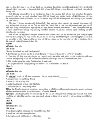 328
hiện có, đồng thời cũng bị sốc với giá thành cao của chúng. Tuy nhiên, ông nhận ra rằng cây bút bi là một phát
minh có giá trị vững chắc, và ông quyết định thiết kế một chiếc bút giá rẻ hoạt động tốt và sẽ thành công về mặt
thương mại.
Bich đến gặp anh em Biro và hỏi họ rằng liệu ông có thể sử dụng thiết kế của phát minh ban đầu của họ
trong một chiếc bút của chính mình hay không. Đổi lại, ông đề nghị trả tiền cho họ mỗi khi bán được bút. Sau
đó, trong hai năm, Bich nghiên cứu cấu tạo chi tiết của từng chiếc bút bi đang được bán, thường xuyên làm việc
với kính hiển vi.
Đến năm 1950, ông sẵn sàng giới thiệu điều kỳ diệu mới của mình: một cây bút nhựa có nòng trong, viết
trơn, không rỉ và chỉ có giá vài xu. Ông gọi nó là 'Bic Cristal'. Bút bi cuối cùng đã trở thành một công cụ viết
thiết thực. Công chúng thích nó ngay lập tức, và ngày nay nó phổ biến như bút chì. Ở Anh, chúng vẫn được gọi
là Biros, và nhiều mẫu xe đạp cũng có dòng chữ 'Biro' trên mặt bút, để nhắc nhở mọi người về những nhà phát
minh ban đầu của chúng.
Bich trở nên cực kỳ giàu có nhờ phát minh của mình, cái mà đã có sức hút trên toàn thế giới. Trong vòng 60
năm tiếp theo, công ty của ông, Societe Bic, đã mở các nhà máy trên khắp thế giới và mở rộng phạm vi sản xuất
các sản phẩm rẻ tiền. Ngày nay, Bic nổi tiếng với bật lửa và dao cạo râu cũng như bút viết, và bạn thậm chí có
thể mua một chiếc điện thoại di động Bic.
36 (VD)
Kiến thức: Đọc hiểu
Giải thích:
Câu nào làm tiêu đề hay nhất cho đoạn văn?
A. Lời khuyên của chuyên gia: Tử tế hơn là đúng sai => không có thông tin về sự “tử tế” trong bài
B. Thật đáng để lắng nghe các chuyên gia cho một cuộc hôn nhân hạnh phúc => chỉ có câu đầu nhắc đến
“advice” nhưng không có chi tiết nào khác nói đến việc chuyên gia chia sẻ về hôn nhân hạnh phúc
C. Thử nghiệm trong hôn nhân: Thà đúng hơn là hạnh phúc
D. Có ý nghĩa để tránh xung đột trong hôn nhân => chỉ là chi tiết nhỏ của đoạn 1
Chọn C.
37 (VD)
Kiến thức: Đọc hiểu
Giải thích:
Từ “discord” (tranh cãi, bất hòa) trong đoạn 1 thì gần nghĩa nhất với _________.
A. disagreement (n): sự không đồng ý
B. status (n): địa vị, trạng thái
C. understanding (n): sự hiểu biết, thấu hiểu
D. disloyalty (n): sự không trung thành
Thông tin: Couples therapists sometimes suggest that in a bid to avoid constant arguments, spouses weigh up
whether pressing the point is worth the misery of marital discord.
Tạm dịch: Các chuyên gia trị liệu cho các cặp đôi đôi khi gợi ý rằng để tránh những cuộc tranh cãi triền miên,
vợ chồng hãy cân nhắc xem liệu việc nhấn mạnh vấn đề có đáng với sự khổ sở vì bất hòa trong hôn nhân hay
không.
Chọn A.
38 (TH)
Kiến thức: Đọc hiểu
Giải thích:
Trong đoạn 1, nghiên cứu được tiến hành nhằm mục đích ________.
A. minh họa cách sống hạnh phúc hơn
B. thử nghiệm một lời khuyên cũ về hôn nhân
 