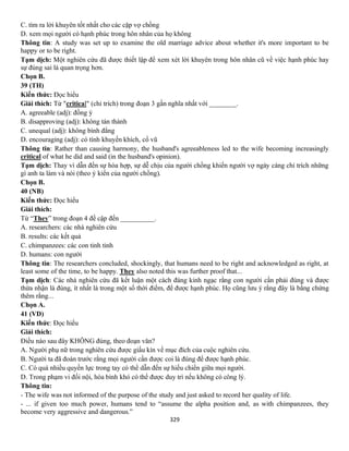 329
C. tìm ra lời khuyên tốt nhất cho các cặp vợ chồng
D. xem mọi người có hạnh phúc trong hôn nhân của họ không
Thông tin: A study was set up to examine the old marriage advice about whether it's more important to be
happy or to be right.
Tạm dịch: Một nghiên cứu đã được thiết lập để xem xét lời khuyên trong hôn nhân cũ về việc hạnh phúc hay
sự đúng sai là quan trọng hơn.
Chọn B.
39 (TH)
Kiến thức: Đọc hiểu
Giải thích: Từ "critical" (chỉ trích) trong đoạn 3 gần nghĩa nhất với ________.
A. agreeable (adj): đồng ý
B. disapproving (adj): không tán thành
C. unequal (adj): không bình đẳng
D. encouraging (adj): có tính khuyến khích, cổ vũ
Thông tin: Rather than causing harmony, the husband's agreeableness led to the wife becoming increasingly
critical of what he did and said (in the husband's opinion).
Tạm dịch: Thay vì dẫn đến sự hòa hợp, sự dễ chịu của người chồng khiến người vợ ngày càng chỉ trích những
gì anh ta làm và nói (theo ý kiến của người chồng).
Chọn B.
40 (NB)
Kiến thức: Đọc hiểu
Giải thích:
Từ “They” trong đoạn 4 đề cập đến __________.
A. researchers: các nhà nghiên cứu
B. results: các kết quả
C. chimpanzees: các con tinh tinh
D. humans: con người
Thông tin: The researchers concluded, shockingly, that humans need to be right and acknowledged as right, at
least some of the time, to be happy. They also noted this was further proof that...
Tạm dịch: Các nhà nghiên cứu đã kết luận một cách đáng kinh ngạc rằng con người cần phải đúng và được
thừa nhận là đúng, ít nhất là trong một số thời điểm, để được hạnh phúc. Họ cũng lưu ý rằng đây là bằng chứng
thêm rằng...
Chọn A.
41 (VD)
Kiến thức: Đọc hiểu
Giải thích:
Điều nào sau đây KHÔNG đúng, theo đoạn văn?
A. Người phụ nữ trong nghiên cứu được giấu kín về mục đích của cuộc nghiên cứu.
B. Người ta đã đoán trước rằng mọi người cần được coi là đúng để được hạnh phúc.
C. Có quá nhiều quyền lực trong tay có thể dẫn đến sự hiếu chiến giữa mọi người.
D. Trong phạm vi đối nội, hòa bình khó có thể được duy trì nếu không có công lý.
Thông tin:
- The wife was not informed of the purpose of the study and just asked to record her quality of life.
- ... if given too much power, humans tend to “assume the alpha position and, as with chimpanzees, they
become very aggressive and dangerous.”
 