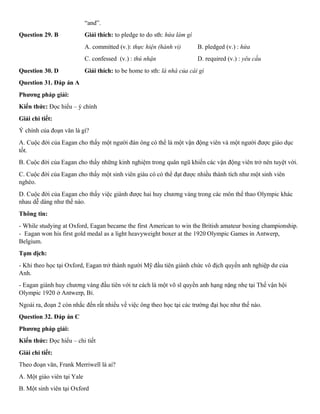 “and”.
Question 29. B Giải thích: to pledge to do sth: hứa làm gì
A. committed (v.): thực hiện (hành vi) B. pledged (v.) : hứa
C. confessed (v.) : thú nhận D. required (v.) : yêu cầu
Question 30. D Giải thích: to be home to sth: là nhà của cái gì
Question 31. Đáp án A
Phương pháp giải:
Kiến thức: Đọc hiểu – ý chính
Giải chi tiết:
Ý chính của đoạn văn là gì?
A. Cuộc đời của Eagan cho thấy một người đàn ông có thể là một vận động viên và một người được giáo dục
tốt.
B. Cuộc đời của Eagan cho thấy những kinh nghiệm trong quân ngũ khiến các vận động viên trở nên tuyệt vời.
C. Cuộc đời của Eagan cho thấy một sinh viên giàu có có thể đạt được nhiều thành tích như một sinh viên
nghèo.
D. Cuộc đời của Eagan cho thấy việc giành được hai huy chương vàng trong các môn thể thao Olympic khác
nhau dễ dàng như thế nào.
Thông tin:
- While studying at Oxford, Eagan became the first American to win the British amateur boxing championship.
- Eagan won his first gold medal as a light heavyweight boxer at the 1920 Olympic Games in Antwerp,
Belgium.
Tạm dịch:
- Khi theo học tại Oxford, Eagan trở thành người Mỹ đầu tiên giành chức vô địch quyền anh nghiệp dư của
Anh.
- Eagan giành huy chương vàng đầu tiên với tư cách là một võ sĩ quyền anh hạng nặng nhẹ tại Thế vận hội
Olympic 1920 ở Antwerp, Bỉ.
Ngoài ra, đoạn 2 còn nhắc đến rất nhiều về việc ông theo học tại các trường đại học như thế nào.
Question 32. Đáp án C
Phương pháp giải:
Kiến thức: Đọc hiểu – chi tiết
Giải chi tiết:
Theo đoạn văn, Frank Merriwell là ai?
A. Một giáo viên tại Yale
B. Một sinh viên tại Oxford
 
