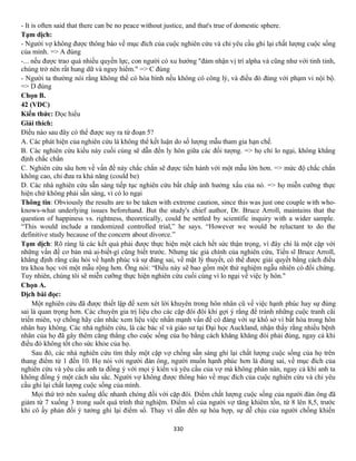 330
- It is often said that there can be no peace without justice, and that's true of domestic sphere.
Tạm dịch:
- Người vợ không được thông báo về mục đích của cuộc nghiên cứu và chỉ yêu cầu ghi lại chất lượng cuộc sống
của mình. => A đúng
-... nếu được trao quá nhiều quyền lực, con người có xu hướng "đảm nhận vị trí alpha và cũng như với tinh tinh,
chúng trở nên rất hung dữ và nguy hiểm." => C đúng
- Người ta thường nói rằng không thể có hòa bình nếu không có công lý, và điều đó đúng với phạm vi nội bộ.
=> D đúng
Chọn B.
42 (VDC)
Kiến thức: Đọc hiểu
Giải thích:
Điều nào sau đây có thể được suy ra từ đoạn 5?
A. Các phát hiện của nghiên cứu là không thể kết luận do số lượng mẫu tham gia hạn chế.
B. Các nghiên cứu kiểu này cuối cùng sẽ dẫn đến ly hôn giữa các đối tượng. => họ chỉ lo ngại, không khẳng
định chắc chắn
C. Nghiên cứu sâu hơn về vấn đề này chắc chắn sẽ được tiến hành với một mẫu lớn hơn. => mức độ chắc chắn
không cao, chỉ đưa ra khả năng (could be)
D. Các nhà nghiên cứu sẵn sàng tiếp tục nghiên cứu bất chấp ảnh hưởng xấu của nó. => họ miễn cưỡng thực
hiện chứ không phải sẵn sàng, vì có lo ngại
Thông tin: Obviously the results are to be taken with extreme caution, since this was just one couple with who-
knows-what underlying issues beforehand. But the study's chief author, Dr. Bruce Arroll, maintains that the
question of happiness vs. rightness, theoretically, could be settled by scientific inquiry with a wider sample.
“This would include a randomized controlled trial,” he says. “However we would be reluctant to do the
definitive study because of the concern about divorce.”
Tạm dịch: Rõ ràng là các kết quả phải được thực hiện một cách hết sức thận trọng, vì đây chỉ là một cặp với
những vấn đề cơ bản mà ai-biết-gì cũng biết trước. Nhưng tác giả chính của nghiên cứu, Tiến sĩ Bruce Arroll,
khẳng định rằng câu hỏi về hạnh phúc và sự đúng sai, về mặt lý thuyết, có thể được giải quyết bằng cách điều
tra khoa học với một mẫu rộng hơn. Ông nói: “Điều này sẽ bao gồm một thử nghiệm ngẫu nhiên có đối chứng.
Tuy nhiên, chúng tôi sẽ miễn cưỡng thực hiện nghiên cứu cuối cùng vì lo ngại về việc ly hôn."
Chọn A.
Dịch bài đọc:
Một nghiên cứu đã được thiết lập để xem xét lời khuyên trong hôn nhân cũ về việc hạnh phúc hay sự đúng
sai là quan trọng hơn. Các chuyên gia trị liệu cho các cặp đôi đôi khi gợi ý rằng để tránh những cuộc tranh cãi
triền miên, vợ chồng hãy cân nhắc xem liệu việc nhấn mạnh vấn đề có đáng với sự khổ sở vì bất hòa trong hôn
nhân hay không. Các nhà nghiên cứu, là các bác sĩ và giáo sư tại Đại học Auckland, nhận thấy rằng nhiều bệnh
nhân của họ đã gây thêm căng thẳng cho cuộc sống của họ bằng cách khăng khăng đòi phải đúng, ngay cả khi
điều đó không tốt cho sức khỏe của họ.
Sau đó, các nhà nghiên cứu tìm thấy một cặp vợ chồng sẵn sàng ghi lại chất lượng cuộc sống của họ trên
thang điểm từ 1 đến 10. Họ nói với người đàn ông, người muốn hạnh phúc hơn là đúng sai, về mục đích của
nghiên cứu và yêu cầu anh ta đồng ý với mọi ý kiến và yêu cầu của vợ mà không phàn nàn, ngay cả khi anh ta
không đồng ý một cách sâu sắc. Người vợ không được thông báo về mục đích của cuộc nghiên cứu và chỉ yêu
cầu ghi lại chất lượng cuộc sống của mình.
Mọi thứ trở nên xuống dốc nhanh chóng đối với cặp đôi. Điểm chất lượng cuộc sống của người đàn ông đã
giảm từ 7 xuống 3 trong suốt quá trình thử nghiệm. Điểm số của người vợ tăng khiêm tốn, từ 8 lên 8,5, trước
khi cô ấy phản đối ý tưởng ghi lại điểm số. Thay vì dẫn đến sự hòa hợp, sự dễ chịu của người chồng khiến
 