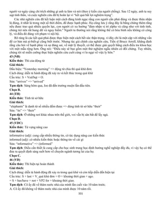 331
người vợ ngày càng chỉ trích những gì anh ta làm và nói (theo ý kiến của người chồng). Sau 12 ngày, anh ta suy
sụp tinh thần, và cuộc nghiên cứu đã bị hoãn lại vì “kết quả bất lợi nghiêm trọng”.
Các nhà nghiên cứu đã kết luận một cách đáng kinh ngạc rằng con người cần phải đúng và được thừa nhận
là đúng, ít nhất là trong một số thời điểm, để được hạnh phúc. Họ cũng lưu ý rằng đây là bằng chứng thêm rằng
nếu được trao quá nhiều quyền lực, con người có xu hướng "đảm nhận vị trí alpha và cũng như với tinh tinh,
chúng trở nên rất hung dữ và nguy hiểm." Người ta thường nói rằng không thể có hòa bình nếu không có công
lý, và điều đó đúng với phạm vi nội bộ.
Rõ ràng là các kết quả phải được thực hiện một cách hết sức thận trọng, vì đây chỉ là một cặp với những vấn
đề cơ bản mà ai-biết-gì cũng biết trước. Nhưng tác giả chính của nghiên cứu, Tiến sĩ Bruce Arroll, khẳng định
rằng câu hỏi về hạnh phúc và sự đúng sai, về mặt lý thuyết, có thể được giải quyết bằng cách điều tra khoa học
với một mẫu rộng hơn. Ông nói: “Điều này sẽ bao gồm một thử nghiệm ngẫu nhiên có đối chứng. Tuy nhiên,
chúng tôi sẽ miễn cưỡng thực hiện nghiên cứu cuối cùng vì lo ngại về việc ly hôn."
43 (NB)
Kiến thức: Thì của động từ
Giải thích:
Dấu hiệu: “Yesterday morning” => động từ chia thì quá khứ đơn
Cách dùng: diễn tả hành động đã xảy ra và kết thúc trong quá khứ
Cấu trúc: S + Ved/bqt + O.
Sửa: “arrives” => “arrived”
Tạm dịch: Sáng hôm qua, Joe đã đến trường muộn lần đầu tiên.
Chọn B.
44 (TH)
Kiến thức: Tính từ sở hữu
Giải thích:
“elephants” là danh từ số nhiều đếm được => dùng tính từ sở hữu “their”
Sửa: “its” => “their”
Tạm dịch: Ở những nơi khác nhau trên thế giới, voi vẫn bị săn bắt để lấy ngà.
Chọn D.
45 (VDC)
Kiến thức: Từ vựng nâng cao
Giải thích:
informative (adj): cung cấp nhiều thông tin, có tác dụng nâng cao kiến thức
informed (adj): có nhiều kiến thức hoặc thông tin về cái gì
Sửa: “informative” => (informed”
Tạm dịch: Điều cần thiết là cung cấp cho học sinh trung học định hướng nghề nghiệp đầy đủ, vì vậy họ có thể
đưa ra quyết định sáng suốt hơn về chuyên ngành tương lai của họ.
Chọn C.
46 (VD)
Kiến thức: Thì hiện tại hoàn thành
Giải thích:
Cách dùng: diễn tả hành động đã xảy ra trong quá khứ và còn tiếp diễn đến hiện tại
Cấu trúc: S + last + V_quá khứ đơn + O + khoảng thời gian + ago.
= S + has/have + not + VP2 for + khoảng thời gian.
Tạm dịch: Cô ấy đã về thăm nước nhà của mình lần cuối vào 10 năm trước.
A. Cô ấy đã không về thăm nước nhà của mình được 10 năm rồi.
 