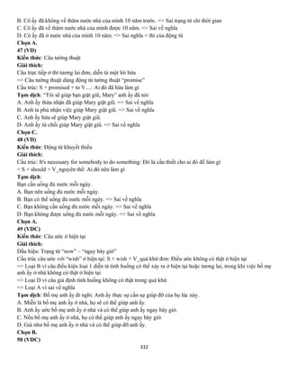 332
B. Cô ấy đã không về thăm nước nhà của mình 10 năm trước. => Sai trạng từ chỉ thời gian
C. Cô ấy đã về thăm nước nhà của mình được 10 năm. => Sai về nghĩa
D. Cô ấy đã ở nước nhà của mình 10 năm. => Sai nghĩa + thì của động từ
Chọn A.
47 (VD)
Kiến thức: Câu tường thuật
Giải thích:
Câu trực tiếp ở thì tương lai đơn, diễn tả một lời hứa
=> Câu tường thuật dùng động từ tường thuật “promise”
Cấu trúc: S + promised + to V....: Ai đó đã hứa làm gì
Tạm dịch: “Tôi sẽ giúp bạn giặt giũ, Mary” anh ấy đã nói
A. Anh ấy thừa nhận đã giúp Mary giặt giũ. => Sai về nghĩa
B. Anh ta phủ nhận việc giúp Mary giặt giũ. => Sai về nghĩa
C. Anh ấy hứa sẽ giúp Mary giặt giũ.
D. Anh ấy từ chối giúp Mary giặt giũ. => Sai về nghĩa
Chọn C.
48 (VD)
Kiến thức: Động từ khuyết thiếu
Giải thích:
Cấu trúc: It's necessary for somebody to do something: Đó là cần thiết cho ai đó để làm gì
= S + should + V_nguyên thể: Ai đó nên làm gì
Tạm dịch:
Bạn cần uống đủ nước mỗi ngày.
A. Bạn nên uống đủ nước mỗi ngày.
B. Bạn có thể uống đủ nước mỗi ngày. => Sai về nghĩa
C. Bạn không cần uống đủ nước mỗi ngày. => Sai về nghĩa
D. Bạn không được uống đủ nước mỗi ngày. => Sai về nghĩa
Chọn A.
49 (VDC)
Kiến thức: Câu ước ở hiện tại
Giải thích:
Dấu hiệu: Trạng từ “now” – “ngay bây giờ”
Cấu trúc câu ước với “wish” ở hiện tại: S + wish + V_quá khứ đơn: Điều ước không có thật ở hiện tại
=> Loại B vì câu điều kiện loại 1 diễn tả tình huống có thể xảy ra ở hiện tại hoặc tương lai, trong khi việc bố mẹ
anh ấy ở nhà không có thật ở hiện tại
=> Loại D vì câu giả định tình huống không có thật trong quá khứ
=> Loại A vì sai về nghĩa
Tạm dịch: Bố mẹ anh ấy đi nghỉ. Anh ấy thực sự cần sự giúp đỡ của họ lúc này.
A. Miễn là bố mẹ anh ấy ở nhà, họ sẽ có thể giúp anh ấy.
B. Anh ấy ước bố mẹ anh ấy ở nhà và có thể giúp anh ấy ngay bây giờ.
C. Nếu bố mẹ anh ấy ở nhà, họ có thể giúp anh ấy ngay bây giờ.
D. Giá như bố mẹ anh ấy ở nhà và có thể giúp đỡ anh ấy.
Chọn B.
50 (VDC)
 
