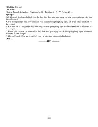 333
Kiến thức: Đảo ngữ
Giải thích:
Cấu trúc đảo ngữ: Only after + N/Ving/mệnh đề + Trợ động từ + S + V: Chỉ sau khi ....
Tạm dịch:
Cuối cùng anh ấy cũng mắc bệnh. Anh ấy nhận thức được tầm quan trọng của việc phòng ngừa các biện pháp
duy nhất sau đó.
A. Nếu không vì nhận thức được tầm quan trọng của các biện pháp phòng ngừa, anh ấy có thể đã mắc bệnh. =>
Sai về nghĩa
B. Hầu như anh ta không nhận thức được rằng các biện pháp phòng ngừa là cần thiết khi anh ta mắc bệnh. =>
Sai về nghĩa
C. Không phải cho đến khi anh ta nhận thức được tầm quan trọng của các biện pháp phòng ngừa, anh ta mới
mắc bệnh. => Sai về nghĩa
D. Chỉ sau khi mắc bệnh, anh ta mới biết rằng các biện pháp phòng ngừa là cần thiết.
Chọn D.
------------- HẾT ------------
 