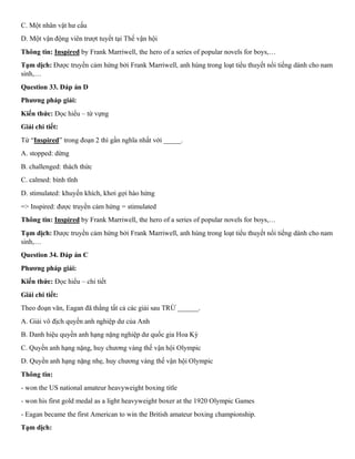 C. Một nhân vật hư cấu
D. Một vận động viên trượt tuyết tại Thế vận hội
Thông tin: Inspired by Frank Marriwell, the hero of a series of popular novels for boys,…
Tạm dịch: Được truyền cảm hứng bởi Frank Marriwell, anh hùng trong loạt tiểu thuyết nổi tiếng dành cho nam
sinh,…
Question 33. Đáp án D
Phương pháp giải:
Kiến thức: Đọc hiểu – từ vựng
Giải chi tiết:
Từ “Inspired” trong đoạn 2 thì gần nghĩa nhất với _____.
A. stopped: dừng
B. challenged: thách thức
C. calmed: bình tĩnh
D. stimulated: khuyến khích, khơi gợi hào hứng
=> Inspired: được truyền cảm hứng = stimulated
Thông tin: Inspired by Frank Marriwell, the hero of a series of popular novels for boys,…
Tạm dịch: Được truyền cảm hứng bởi Frank Marriwell, anh hùng trong loạt tiểu thuyết nổi tiếng dành cho nam
sinh,…
Question 34. Đáp án C
Phương pháp giải:
Kiến thức: Đọc hiểu – chi tiết
Giải chi tiết:
Theo đoạn văn, Eagan đã thắng tất cả các giải sau TRỪ ______.
A. Giải vô địch quyền anh nghiệp dư của Anh
B. Danh hiệu quyền anh hạng nặng nghiệp dư quốc gia Hoa Kỳ
C. Quyền anh hạng nặng, huy chương vàng thế vận hội Olympic
D. Quyền anh hạng nặng nhẹ, huy chương vàng thế vận hội Olympic
Thông tin:
- won the US national amateur heavyweight boxing title
- won his first gold medal as a light heavyweight boxer at the 1920 Olympic Games
- Eagan became the first American to win the British amateur boxing championship.
Tạm dịch:
 