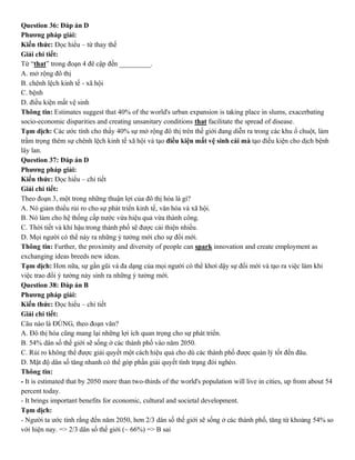 Question 36: Đáp án D
Phương pháp giải:
Kiến thức: Đọc hiểu – từ thay thế
Giải chi tiết:
Từ “that” trong đoạn 4 đê cập đến _________.
A. mở rộng đô thị
B. chênh lệch kinh tế - xã hội
C. bệnh
D. điều kiện mất vệ sinh
Thông tin: Estimates suggest that 40% of the world's urban expansion is taking place in slums, exacerbating
socio-economic disparities and creating unsanitary conditions that facilitate the spread of disease.
Tạm dịch: Các ước tính cho thấy 40% sự mở rộng đô thị trên thế giới đang diễn ra trong các khu ổ chuột, làm
trầm trọng thêm sự chênh lệch kinh tế xã hội và tạo điều kiện mất vệ sinh cái mà tạo điều kiện cho dịch bệnh
lây lan.
Question 37: Đáp án D
Phương pháp giải:
Kiến thức: Đọc hiểu – chi tiết
Giải chi tiết:
Theo đoạn 3, một trong những thuận lợi của đô thị hóa là gì?
A. Nó giảm thiểu rủi ro cho sự phát triển kinh tế, văn hóa và xã hội.
B. Nó làm cho hệ thống cấp nước vừa hiệu quả vừa thành công.
C. Thời tiết và khí hậu trong thành phố sẽ được cải thiện nhiều.
D. Mọi người có thể nảy ra những ý tưởng mới cho sự đổi mới.
Thông tin: Further, the proximity and diversity of people can spark innovation and create employment as
exchanging ideas breeds new ideas.
Tạm dịch: Hơn nữa, sự gần gũi và đa dạng của mọi người có thể khơi dậy sự đổi mới và tạo ra việc làm khi
việc trao đổi ý tưởng nảy sinh ra những ý tưởng mới.
Question 38: Đáp án B
Phương pháp giải:
Kiến thức: Đọc hiểu – chi tiết
Giải chi tiết:
Câu nào là ĐÚNG, theo đoạn văn?
A. Đô thị hóa cũng mang lại những lợi ích quan trọng cho sự phát triển.
B. 54% dân số thế giới sẽ sống ở các thành phố vào năm 2050.
C. Rủi ro không thể được giải quyết một cách hiệu quả cho dù các thành phố được quản lý tốt đến đâu.
D. Mật độ dân số tăng nhanh có thể góp phần giải quyết tình trạng đói nghèo.
Thông tin:
- It is estimated that by 2050 more than two-thirds of the world's population will live in cities, up from about 54
percent today.
- It brings important benefits for economic, cultural and societal development.
Tạm dịch:
- Người ta ước tính rằng đến năm 2050, hơn 2/3 dân số thế giới sẽ sống ở các thành phố, tăng từ khoảng 54% so
với hiện nay. => 2/3 dân số thế giới (~ 66%) => B sai
 