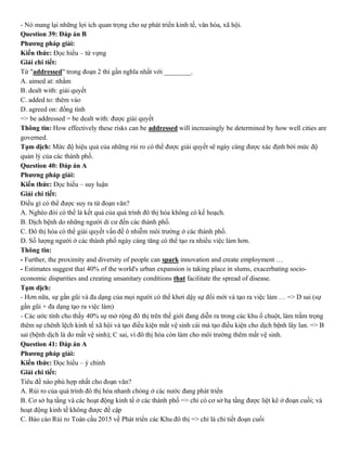 - Nó mang lại những lợi ích quan trọng cho sự phát triển kinh tế, văn hóa, xã hội.
Question 39: Đáp án B
Phương pháp giải:
Kiến thức: Đọc hiểu – từ vựng
Giải chi tiết:
Từ "addressed" trong đoạn 2 thì gần nghĩa nhất với ________.
A. aimed at: nhằm
B. dealt with: giải quyết
C. added to: thêm vào
D. agreed on: đồng tình
=> be addressed = be dealt with: được giải quyết
Thông tin: How effectively these risks can be addressed will increasingly be determined by how well cities are
governed.
Tạm dịch: Mức độ hiệu quả của những rủi ro có thể được giải quyết sẽ ngày càng được xác định bởi mức độ
quản lý của các thành phố.
Question 40: Đáp án A
Phương pháp giải:
Kiến thức: Đọc hiểu – suy luận
Giải chi tiết:
Điều gì có thể được suy ra từ đoạn văn?
A. Nghèo đói có thể là kết quả của quá trình đô thị hóa không có kế hoạch.
B. Dịch bệnh do những người di cư đến các thành phố.
C. Đô thị hóa có thể giải quyết vấn đề ô nhiễm môi trường ở các thành phố.
D. Số lượng người ở các thành phố ngày càng tăng có thể tạo ra nhiều việc làm hơn.
Thông tin:
- Further, the proximity and diversity of people can spark innovation and create employment …
- Estimates suggest that 40% of the world's urban expansion is taking place in slums, exacerbating socio-
economic disparities and creating unsanitary conditions that facilitate the spread of disease.
Tạm dịch:
- Hơn nữa, sự gần gũi và đa dạng của mọi người có thể khơi dậy sự đổi mới và tạo ra việc làm … => D sai (sự
gần gũi + đa dạng tạo ra việc làm)
- Các ước tính cho thấy 40% sự mở rộng đô thị trên thế giới đang diễn ra trong các khu ổ chuột, làm trầm trọng
thêm sự chênh lệch kinh tế xã hội và tạo điều kiện mất vệ sinh cái mà tạo điều kiện cho dịch bệnh lây lan. => B
sai (bệnh dịch là do mất vệ sinh); C sai, vì đô thị hóa còn làm cho môi trường thêm mất vệ sinh.
Question 41: Đáp án A
Phương pháp giải:
Kiến thức: Đọc hiểu – ý chính
Giải chi tiết:
Tiêu đề nào phù hợp nhất cho đoạn văn?
A. Rủi ro của quá trình đô thị hóa nhanh chóng ở các nước đang phát triển
B. Cơ sở hạ tầng và các hoạt động kinh tế ở các thành phố => chỉ có cơ sở hạ tầng được liệt kê ở đoạn cuối; và
hoạt động kinh tế không được đề cập
C. Báo cáo Rủi ro Toàn cầu 2015 về Phát triển các Khu đô thị => chỉ là chi tiết đoạn cuối
 