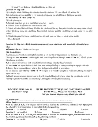 S+ must V: suy đoán sự việc chắc chắn xảy ra ở hiện tại
Question 49: Đáp án B
Dịch câu gốc: Marie đã không đến bữa tiệc sinh nhật của John. Tôi cảm thấy rất tiếc vì điều đó.
Tình huống xảy ra trong quá khứ vì vậy chúng ta sẽ sử dụng câu ước không có thật trong quá khứ.
S + wish(es/ed) + S + had (not) + P2.
Dịch các phương án.
A. Sai ngữ pháp: turn up, lẽ ra phải là had turned up → loại A
B. Tôi ước Marie đã đến bữa tiệc sinh nhật của John.
C. Tôi đã ước rằng Marie sẽ không đến bữa tiệc của John (Câu này đang viết theo câu ước mong muốn có một
sự thay đổi trong tương lai, vừa không đúng với tình huống ở quá khứ vừa không hợp ngữ nghĩa với câu gốc)
→ loại C
D. Thật là đáng tiếc khi Marie xuất hiện tại bữa tiệc sinh nhật của John. → sai về nghĩa, loại D.
→ Chọn đáp án B
Question 50: Đáp án A : Little does the government know what to do with household rubbish in large
cities
Kiến thức kiểm tra: Viết lại câu/Đảo ngữ
Giải thích chi tiết:
Ý nghĩa câu gốc: Chính phủ không biết phải làm gì với rác thải từ hộ gia đình ở các thành phố lớn.
Câu này có “does not know” có hàm ý phủ định → ta dùng cấu trúc đảo ngữ “little + TĐT + V” để viết lại câu.
Các phương án còn lại:
A. It is unknown what to do with household rubbish in large cities by the government.
Từ “unknown” có nghĩa là chưa rõ danh tính, hoặc không nổi tiếng → không thích hợp trong ngữ cảnh này.
B. Rarely the government knows what to do with household rubbish in large cities.
Sai cấu trúc đảo ngữ: “Rarely + TĐT + S + V”. Ngoài ra từ “rarely” có nghĩa là “hiếm khi”, không phù hợp về
nghĩa với câu này.
C. Hardly any government knows what to do with household rubbish in large cities. Sai cấu trúc đảo ngữ; từ
“hardly” nghĩa là “hiếm khi, hầu như không”, không phù hợp về nghĩa với câu này.
ĐỀ CHUẨN MINH HỌA 03
(Đề thi có 04 trang)
KỲ THI TỐT NGHIỆP TRUNG HỌC PHỔ THÔNG NĂM 2022
Bài thi: NGOẠI NGỮ; Môn thi: TIẾNG ANH
Thời gian làm bài: 60 phút không kể thời gian phát đề
--------------------------
Họ, tên thí sinh:…………………………………………………………………………
Số báo danh:....................................................................................................................
Mark the letter A, B, C, or D on your answer sheet to indicate the word whose underlined part differs from
the other three in pronunciation in each of the following questions.
Question 1. A. mended B. faced C. objected D. waited
Question 2. A. breakfast B. feature C. peasant D. pleasure
Mark the letter A, B, C, or D on your answer sheet to indicate the word that differs from the other three in
the position of primary stress in each of the following questions.
Question 3. A. confide B. gather C. divide D. maintain
 