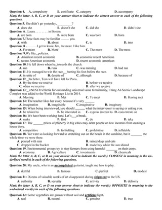 Question 4. A. compulsory B. certificate C. category D. accompany
Mark the letter A, B, C, or D on your answer sheet to indicate the correct answer to each of the following
questions.
Question 5. She didn’t go yesterday, _________?
A. does she B. doesn't she C. did she D. didn’t she
Question 6. .Laura . . . . . . . . in Boston.
A. are born B. were born C. was born D. born
Question 7.These facts may be familiar .......... you.
A. with B. about C. to D. into
Question 8 . ………I get to know Jim, the more I like him.
A. For more B. More C. The more D. The most
Question 9.We like policies.
A. American recent economic B. economic recent American
C. recent American economic D. recent economic American
Question 10. He fell down when he towards the church.
A. run B. runs C. was running D. had run
Question 11. He managed to win the race hurting his foot before the race.
A. in spite of B. despite of C. although D. because of
Question 12 the letter, Tom will have left for Paris.
A. By the time we receive B. before we receive
C. when we receive D. after we receive
Question 13: UNESCO criteria for outstanding universal value to humanity, Trang An Scenic Landscape
Complex was added to the World Heritage List in 2014.
A. Meeting B. Met C. To meet D. Having met
Question 14: The teacher likes her essay because it’s very ______
A. imagination B. imaginable C.imaginative D. imaginary
Question 15: When being interviewed, you should ……… what the interviewer is saying or asking you.
A. be related to B. be interested in C. express interest to D. concentrate on
Question 16: We have been working hard. Let’s a break.
A. make B. find C. do D. take
Question 17: The ______ prices of property in big cities may deter people on low incomes from owning a
house there.
A. competitive B. forbidding C. prohibitive D. inflatable
Question 18. We were so looking forward to stretching out on the beach in the sunshine, but it _______ the
whole time we were there.
A. poured with rain B. rained dogs and cats
C. dropped in the bucket D. made hay while the sun shined
Question 19. Environmental groups try to stop farmers from using harmful _______ on their crops.
A. economy B. Agriculture C. investments D. chemicals
Mark the letter A, B, C, or D on your answer sheet to indicate the word(s) CLOSEST in meaning to the un-
derlined word(s) in each of the following questions.
Question 20: My uncle, who is an accomplished guitarist, taught me how to play.
A. skillful B. famous C. perfect D. modest
Question 21: Dozens of valuable works of art disappeared during shipment to the US.
A. authority B. security C. activity D. delivery
Mark the letter A, B, C, or D on your answer sheet to indicate the word(s) OPPOSITE in meaning to the
underlined word(s) in each of the following questions.
Question 22: Some vegetables are grown without soil and artificial light.
A. real B. natural C. genuine D. true
 