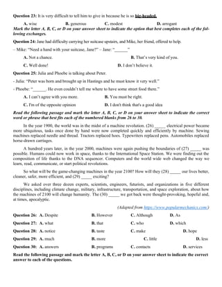 Question 23: It is very difficult to tell him to give in because he is so big-headed.
A. wise B. generous C. modest D. arrogant
Mark the letter A, B, C, or D on your answer sheet to indicate the option that best completes each of the fol-
lowing exchanges.
Question 24: Jane had difficulty carrying her suitcase upstairs, and Mike, her friend, offered to help.
– Mike: “Need a hand with your suitcase, Jane?” – Jane: “______”
A. Not a chance. B. That’s very kind of you.
C. Well done! D. I don’t believe it.
Question 25: Julia and Phoebe is talking about Peter.
- Julia: “Peter was born and brought up in Hastings and he must know it very well.”
- Phoebe: “______. He even couldn’t tell me where to have some street food there.”
A. I can’t agree with you more. B. You must be right.
C. I'm of the opposite opinion D. I don't think that's a good idea
Read the following passage and mark the letter A, B, C, or D on your answer sheet to indicate the correct
word or phrase that best fits each of the numbered blanks from 26 to 30.
In the year 1900, the world was in the midst of a machine revolution. (26) _____ electrical power became
more ubiquitous, tasks once done by hand were now completed quickly and efficiently by machine. Sewing
machines replaced needle and thread. Tractors replaced hoes. Typewriters replaced pens. Automobiles replaced
horse-drawn carriages.
A hundred years later, in the year 2000, machines were again pushing the boundaries of (27) _____ was
possible. Humans could now work in space, thanks to the International Space Station. We were finding out the
composition of life thanks to the DNA sequencer. Computers and the world wide web changed the way we
learn, read, communicate, or start political revolutions.
So what will be the game-changing machines in the year 2100? How will they (28) _____ our lives better,
cleaner, safer, more efficient, and (29) _____ exciting?
We asked over three dozen experts, scientists, engineers, futurists, and organizations in five different
disciplines, including climate change, military, infrastructure, transportation, and space exploration, about how
the machines of 2100 will change humanity. The (30) _____ we got back were thought-provoking, hopeful and,
at times, apocalyptic.
(Adapted from https://www.popularmechanics.com/)
Question 26: A. Despite B. However C. Although D. As
Question 27: A. what B. that C. who D. which
Question 28: A. notice B. taste C. make D. hope
Question 29: A. much B. more C. little D. less
Question 30: A. answers B. programs C. contacts D. services
Read the following passage and mark the letter A, B, C, or D on your answer sheet to indicate the correct
answer to each of the questions.
 