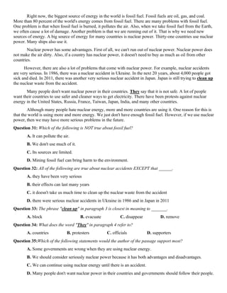 Right now, the biggest source of energy in the world is fossil fuel. Fossil fuels are oil, gas, and coal.
More than 80 percent of the world's energy comes from fossil fuel. There are many problems with fossil fuel.
One problem is that when fossil fuel is burned, it pollutes the air. Also, when we take fossil fuel from the Earth,
we often cause a lot of damage. Another problem is that we are running out of it. That is why we need new
sources of energy. A big source of energy for many countries is nuclear power. Thirty-one countries use nuclear
power. Many ships also use it.
Nuclear power has some advantages. First of all, we can't run out of nuclear power. Nuclear power does
not make the air dirty. Also, if a country has nuclear power, it doesn't need to buy as much as oil from other
countries.
However, there are also a lot of problems that come with nuclear power. For example, nuclear accidents
are very serious. In 1986, there was a nuclear accident in Ukraine. In the next 20 years, about 4,000 people got
sick and died. In 2011, there was another very serious nuclear accident in Japan. Japan is still trying to clean up
the nuclear waste from the accident.
Many people don't want nuclear power in their countries. They say that it is not safe. A lot of people
want their countries to use safer and cleaner ways to get electricity. There have been protests against nuclear
energy in the United States, Russia, France, Taiwan, Japan, India, and many other countries.
Although many people hate nuclear energy, more and more countries are using it. One reason for this is
that the world is using more and more energy. We just don't have enough fossil fuel. However, if we use nuclear
power, then we may have more serious problems in the future.
Question 31: Which of the following is NOT true about fossil fuel?
A. It can pollute the air.
B. We don't use much of it.
C. Its sources are limited.
D. Mining fossil fuel can bring harm to the environment.
Question 32: All of the following are true about nuclear accidents EXCEPT that ______.
A. they have been very serious
B. their effects can last many years
C. it doesn't take us much time to clean up the nuclear waste from the accident
D. there were serious nuclear accidents in Ukraine in 1986 and in Japan in 2011
Question 33: The phrase "clean up" in paragraph 3 is closest in meaning to _______.
A. block B. evacuate C. disappear D. remove
Question 34: What does the word "They" in paragraph 4 refer to?
A. countries B. protesters C. officials D. supporters
Question 35:Which of the following statements would the author of the passage support most?
A. Some governments are wrong when they are using nuclear energy.
B. We should consider seriously nuclear power because it has both advantages and disadvantages.
C. We can continue using nuclear energy until there is an accident.
D. Many people don't want nuclear power in their countries and governments should follow their people.
 