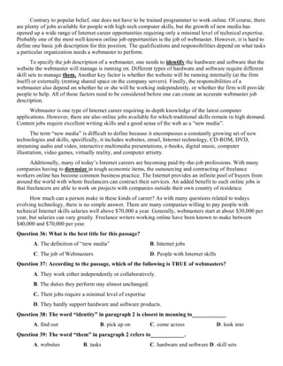 Contrary to popular belief, one does not have to be trained programmer to work online. Of course, there
are plenty of jobs available for people with high-tech computer skills, but the growth of new media has
opened up a wide range of Internet career opportunities requiring only a minimal level of technical expertise.
Probably one of the most well-known online job opportunities is the job of webmaster. However, it is hard to
define one basic job description for this position. The qualifications and responsibilities depend on what tasks
a particular organization needs a webmaster to perform.
To specify the job description of a webmaster, one needs to identify the hardware and software that the
website the webmaster will manage is running on. Different types of hardware and software require different
skill sets to manage them. Another key factor is whether the website will be running internally (at the firm
itself) or externally (renting shared space on the company servers). Finally, the responsibilities of a
webmaster also depend on whether he or she will be working independently, or whether the firm will provide
people to help. All of these factors need to be considered before one can create an accurate webmaster job
description.
Webmaster is one type of Internet career requiring in-depth knowledge of the latest computer
applications. However, there are also online jobs available for which traditional skills remain in high demand.
Content jobs require excellent writing skills and a good sense of the web as a “new media”.
The term “new media” is difficult to define because it encompasses a constantly growing set of new
technologies and skills, specifically, it includes websites, email, Internet technology, CD-ROM, DVD,
streaming audio and video, interactive multimedia presentations, e-books, digital music, computer
illustration, video games, virtually reality, and computer artistry.
Additionally, many of today’s Internet careers are becoming paid-by-the-job professions. With many
companies having to downsize in tough economic items, the outsourcing and contracting of freelance
workers online has become common business practice. The Internet provides an infinite pool of buyers from
around the world with whom freelancers can contract their services. An added benefit to such online jobs is
that freelancers are able to work on projects with companies outside their own country of residence.
How much can a person make in these kinds of career? As with many questions related to todays
evolving technology, there is no simple answer. There are many companies willing to pay people with
technical Internet skills salaries well above $70,000 a year. Generally, webmasters start at about $30,000 per
year, but salaries can vary greatly. Freelance writers working online have been known to make between
$40,000 and $70,000 per year.
Question 36: What is the best title for this passage?
A. The definition of “new media” B. Internet jobs
C. The job of Webmasters D. People with Internet skills
Question 37: According to the passage, which of the following is TRUE of webmasters?
A. They work either independently or collaboratively.
B. The duties they perform stay almost unchanged.
C. Their jobs require a minimal level of expertise
D. They hardly support hardware and software products.
Question 38: The word “identity” in paragraph 2 is closest in meaning to____________
A. find out B. pick up on C. come across D. look into
Question 39: The word “them” in paragraph 2 refers to____________.
A. websites B. tasks C. hardware and software D. skill sets
 