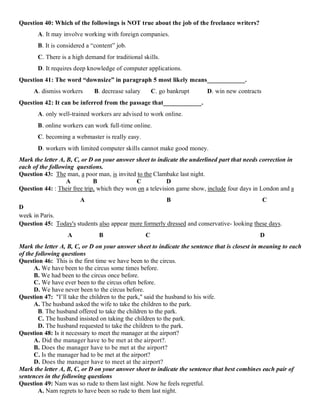 Question 40: Which of the followings is NOT true about the job of the freelance writers?
A. It may involve working with foreign companies.
B. It is considered a “content” job.
C. There is a high demand for traditional skills.
D. It requires deep knowledge of computer applications.
Question 41: The word “downsize” in paragraph 5 most likely means____________.
A. dismiss workers B. decrease salary C. go bankrupt D. win new contracts
Question 42: It can be inferred from the passage that____________.
A. only well-trained workers are advised to work online.
B. online workers can work full-time online.
C. becoming a webmaster is really easy.
D. workers with limited computer skills cannot make good money.
Mark the letter A, B, C, or D on your answer sheet to indicate the underlined part that needs correction in
each of the following questions.
Question 43: The man, a poor man, is invited to the Clambake last night.
A B C D
Question 44: : Their free trip, which they won on a television game show, include four days in London and a
A B C
D
week in Paris.
Question 45: Today's students also appear more formerly dressed and conservative- looking these days.
A B C D
Mark the letter A, B, C, or D on your answer sheet to indicate the sentence that is closest in meaning to each
of the following questions
Question 46: This is the first time we have been to the circus.
A. We have been to the circus some times before.
B. We had been to the circus once before.
C. We have ever been to the circus often before.
D. We have never been to the circus before.
Question 47: "I’ll take the children to the park," said the husband to his wife.
A. The husband asked the wife to take the children to the park.
B. The husband offered to take the children to the park.
C. The husband insisted on taking the children to the park.
D. The husband requested to take the children to the park.
Question 48: Is it necessary to meet the manager at the airport?
A. Did the manager have to be met at the airport?.
B. Does the manager have to be met at the airport?
C. Is the manager had to be met at the airport?
D. Does the manager have to meet at the airport?
Mark the letter A, B, C, or D on your answer sheet to indicate the sentence that best combines each pair of
sentences in the following questions
Question 49: Nam was so rude to them last night. Now he feels regretful.
A. Nam regrets to have been so rude to them last night.
 