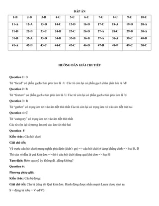 ĐÁP ÁN
1-B 2-B 3-B 4-C 5-C 6-C 7-C 8-C 9-C 10-C
11-A 12-A 13-D 14-C 15-D 16-D 17-C 18-A 19-D 20-A
21-D 22-B 23-C 24-B 25-C 26-D 27-A 28-C 29-B 30-A
31-B 32-A 33-D 34-B 35-B 36-B 37-A 38-A 39-C 40-D
41-A 42-B 43-C 44-C 45-C 46-D 47-B 48-B 49-C 50-C
HƯỚNG DẪN GIẢI CHI TIẾT
Question 1: B
Từ “faced” có phần gạch chân phát âm là /t/ Các từ còn lại có phần gạch chân phát âm là /id/
Question 2: B
Từ “feature” có phần gạch chân phát âm là /i:/ Các từ còn lại có phần gạch chân phát âm là /e/
Question 3: B
Từ “gather” có trọng âm rơi vào âm tiết thứ nhất Các từ còn lại có trọng âm rơi vào âm tiết thứ hai
Question 4: C
Từ “category” có trọng âm rơi vào âm tiết thứ nhất
Các từ còn lại có trọng âm rơi vào âm tiết thứ hai
Question 5
Kiến thức: Câu hỏi đuôi
Giải chi tiết:
Vế trước câu hỏi đuôi mang nghĩa phủ định (didn’t go) => câu hỏi đuôi ở dạng khẳng định => loại B, D
Thì của vế đầu là quá khứ đơn => thì ở câu hỏi đuôi dùng quá khứ đơn => loại B
Tạm dịch: Hôm qua cô ấy không đi , đúng không?
Question 6:
Phương pháp giải:
Kiến thức: Câu bị động:
Giải chi tiết: Câu bị động thì Quá khứ đơn. Hành động được nhấn mạnh Laura được sinh ra
S + động từ tobe + V-ed/V3
 