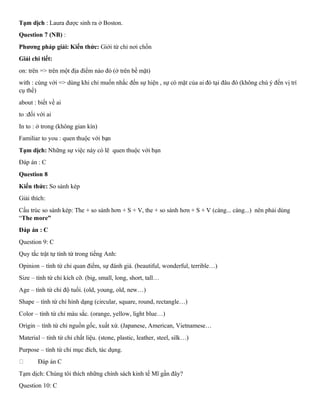 Tạm dịch : Laura được sinh ra ở Boston.
Question 7 (NB) :
Phương pháp giải: Kiến thức: Giới từ chỉ nơi chốn
Giải chi tiết:
on: trên => trên một địa điểm nào đó (ở trên bề mặt)
with : cùng với => dùng khi chỉ muốn nhắc đến sự hiện , sự có mặt của ai đó tại đâu đó (không chú ý đến vị trí
cụ thể)
about : biết về ai
to :đối với ai
In to : ở trong (không gian kín)
Familiar to you : quen thuộc với bạn
Tạm dịch: Những sự việc này có lẽ quen thuộc với bạn
Đáp án : C
Question 8
Kiến thức: So sánh kép
Giải thích:
Cấu trúc so sánh kép: The + so sánh hơn + S + V, the + so sánh hơn + S + V (càng... càng...) nên phải dùng
“The more”
Đáp án : C
Question 9: C
Quy tắc trật tự tính từ trong tiếng Anh:
Opinion – tính từ chỉ quan điểm, sự đánh giá. (beautiful, wonderful, terrible…)
Size – tính từ chỉ kích cỡ. (big, small, long, short, tall…
Age – tính từ chỉ độ tuổi. (old, young, old, new…)
Shape – tính từ chỉ hình dạng (circular, square, round, rectangle…)
Color – tính từ chỉ màu sắc. (orange, yellow, light blue…)
Origin – tính từ chỉ nguồn gốc, xuất xứ. (Japanese, American, Vietnamese…
Material – tính từ chỉ chất liệu. (stone, plastic, leather, steel, silk…)
Purpose – tính từ chỉ mục đích, tác dụng.
Đáp án C
Tạm dịch: Chúng tôi thích những chính sách kinh tế Mĩ gần đây?
Question 10: C
 