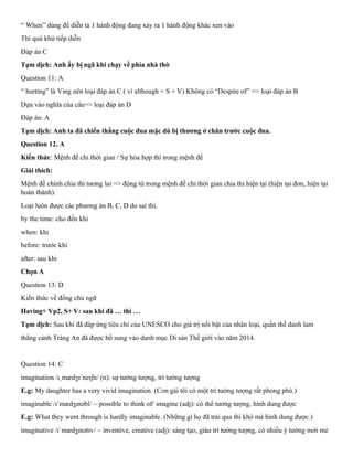 “ When” dùng để diễn tả 1 hành động đang xảy ra 1 hành động khác xen vào
Thì quá khứ tiếp diễn
Đáp án C
Tạm dịch: Anh ấy bị ngã khi chạy về phía nhà thờ
Question 11: A
“ hurting” là Ving nên loại đáp án C ( vì although + S + V) Không có “Despite of” => loại đáp án B
Dựa vào nghĩa của câu=> loại đáp án D
Đáp án: A
Tạm dịch: Anh ta đã chiến thắng cuộc đua mặc dù bị thương ở chân trước cuộc đua.
Question 12. A
Kiến thức: Mệnh đề chỉ thời gian / Sự hòa hợp thì trong mệnh đề
Giải thích:
Mệnh đề chính chia thì tương lai => động từ trong mệnh đề chỉ thời gian chia thì hiện tại (hiện tại đơn, hiện tại
hoàn thành).
Loại luôn được các phương án B, C, D do sai thì.
by the time: cho đến khi
when: khi
before: trước khi
after: sau khi
Chọn A
Question 13: D
Kiến thức về đồng chủ ngữ
Having+ Vp2, S+ V: sau khi đã … thì …
Tạm dịch: Sau khi đã đáp ứng tiêu chí của UNESCO cho giá trị nổi bật của nhân loại, quần thế danh lam
thắng cảnh Tràng An đã được bổ sung vào danh mục Di sản Thế giới vào năm 2014.
Question 14: C
imagination /ɪˌmædʒɪˈneɪʃn/ (n): sự tưởng tượng, trí tưởng tượng
E.g: My daughter has a very vivid imagination. (Con gái tôi có một trí tưởng tượng rất phong phú.)
imaginable /ɪˈmædʒɪnəbl/ ~ possible to think of/ imagine (adj): có thể tưởng tượng, hình dung được
E.g: What they went through is hardly imaginable. (Những gì họ đã trải qua thì khó mà hình dung được.)
imaginative /ɪˈmædʒɪnətɪv/ ~ inventive, creative (adj): sáng tạo, giàu trí tưởng tượng, có nhiều ý tưởng mới mẻ
 