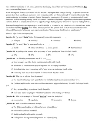 close with their teammates or not, online garners say that playing makes them feel "more connected" to friends they
know, or garners they've never met.
When making new friends, social media has also become a major part of the teenage identity – 62 percent of teens are
quick to share their social media usernames when connecting with a new friend (although 80 percent still consider their
phone number the best method of contact). Despite the negative consequences-21 percent of teenage users feel worse
about their lives because of posts they see on social media – teens also have found support and connection through various
platforms. In fact, 68 percent of teens received support during a challenging time in their lives via social media platforms.
Just as technology has become a gateway for new friendships, or a channel to stay connected with current friends, it can
also make a friendship breakup more public. The study reveals that girls are more likely to block or unfriend former
allies, and 68 percent of all teenage users report experiencing "drama among their friends on social media."
(Source: https://www.realsimple.com)
Question 36: The word "digital" in the first paragraph is closest in meaning to _____.
A. analogue B. numeracy C. numerous D. online
Question 37: The word "they" in paragraph 3 refers to _____.
A. friends B. online-only friends C. online gamers D. their teammates
Question 38: According to the passage, what percentage of teens spend actual time with their friends?
A. 23% B. 25% C. 27% D. 55%
Question 39: The following sentences are true, EXCEPT _____.
A. Most teenagers use video chat to maintain relationship with friends
B. New forms of communication play an important role in keeping friendships
C. According to the survey, more than half of teens have ever made new friends online
D. Teens only meet face-to-face one fifth of online friends they have made
Question 40: What can be inferred from the passage?
A. The majority of teenage users agree that social media has negative consequences in their lives.
B. Thanks to social media, more than two thirds of teens are supported when they face with challenges in their
lives.
C. Boys are more likely to meet new friends than girls.
D. Most teens are not easy to give others their usernames when making new friends.
Question 41: What is the synonym of the word "breakup” in the last paragraph?
A. commencing B. popularity C. termination D. divorce
Question 42: What is the main idea of the passage?
A. The difference of making new friends between girls and boys.
B. Social media connects friendship.
C. Social media affects friendship too much.
D. Teenagers are making and keeping friends in a surprising way.
 