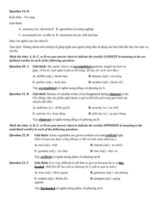 Question 19. D
Kiến thức : Từ vựng
Giải thích:
A. economy (n): nền kinh tế B. agriculture (n) nông nghiệp
C. investments (n): sự đầu tư D. chemicals (n) các chất hóa học
Dựa vào nghĩa của câu chọn D.
Tạm dịch: Những nhóm môi trường cố gắng ngăn cản người nông dân sử dụng các hóa chất độc hại cho mùa vụ
của họ.
Mark the letter A, B, C, or D on your answer sheet to indicate the word(s) CLOSEST in meaning to the un-
derlined word(s) in each of the following questions.
Question 20. A Giải thích: My uncle, who is an accomplished guitarist, taught me how to
play. (Chú tôi, một nghệ sĩ ghi-ta tài năng, đã dạy tôi cách chơi đàn.)
A. skillful (adj.): thành thạo B. famous (adj.): nổi tiếng
C. perfect (adj.): hoàn hảo D. modest (adj.): khiêm tốn
Vậy accomplished có nghĩa tương đồng với phương án A.
Question 21. D Giải thích: Dozens of valuable works of art disappeared during shipment to the
US. (Hàng chục tác phẩm nghệ thuật có giá trị đã biến mất trong quá trình vận
chuyển đến Mỹ.)
A. authority (n.): chính quyền B. security (n.): an ninh
C. activity (n.): hoạt động D. delivery (n.): sự giao hàng
Vậy shipment có nghĩa tương đồng với phương án D.
Mark the letter A, B, C, or D on your answer sheet to indicate the word(s) OPPOSITE in meaning to the
underlined word(s) in each of the following questions.
Question 22. B Giải thích: Some vegetables are grown without soil and artificial light.
(Một số loại rau được trồng không có đất với ánh sáng nhân tạo.)
A. real (adj.): thật B. natural (adj.): tự nhiên
C. genuine (adj.): xác thực D. true (adj.): thực sự
Vậy artificial có nghĩa tương phản với phương án B.
Question 23. C Giải thích: It is very difficult to tell him to give in because he is so big-
headed. (Rất khó để bảo anh ta nhượng bộ vì anh ta quá tự mãn.)
A. wise (adj.): khôn ngoan B. generous (adj.): hào phóng
C. modest (adj.): khiêm tốn D. arrogant (adj.): ngông
nghênh
Vậy big-headed có nghĩa tương phản với phương án C.
 