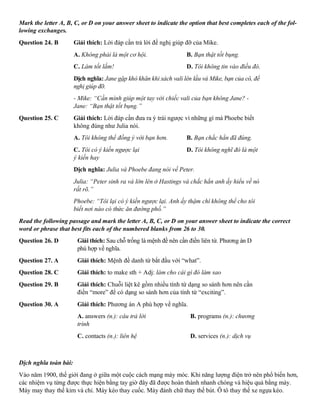 Mark the letter A, B, C, or D on your answer sheet to indicate the option that best completes each of the fol-
lowing exchanges.
Question 24. B Giải thích: Lời đáp cần trả lời đề nghị giúp đỡ của Mike.
A. Không phải là một cơ hội. B. Bạn thật tốt bụng.
C. Làm tốt lắm! D. Tôi không tin vào điều đó.
Dịch nghĩa: Jane gặp khó khăn khi xách vali lên lầu và Mike, bạn của cô, đề
nghị giúp đỡ.
- Mike: “Cần mình giúp một tay với chiếc vali của bạn không Jane? -
Jane: “Bạn thật tốt bụng.”
Question 25. C Giải thích: Lời đáp cần đưa ra ý trái ngược vì những gì mà Phoebe biết
không đúng như Julia nói.
A. Tôi không thể đồng ý với bạn hơn. B. Bạn chắc hẳn đã đúng.
C. Tôi có ý kiến ngược lại D. Tôi không nghĩ đó là một
ý kiến hay
Dịch nghĩa: Julia và Phoebe đang nói về Peter.
Julia: “Peter sinh ra và lớn lên ở Hastings và chắc hẳn anh ấy hiểu về nó
rất rõ.”
Phoebe: “Tôi lại có ý kiến ngược lại. Anh ấy thậm chí không thể cho tôi
biết nơi nào có thức ăn đường phố.”
Read the following passage and mark the letter A, B, C, or D on your answer sheet to indicate the correct
word or phrase that best fits each of the numbered blanks from 26 to 30.
Question 26. D Giải thích: Sau chỗ trống là mệnh đề nên cần điền liên từ. Phương án D
phù hợp về nghĩa.
Question 27. A Giải thích: Mệnh đề danh từ bắt đầu với “what”.
Question 28. C Giải thích: to make sth + Adj: làm cho cái gì đó làm sao
Question 29. B Giải thích: Chuỗi liệt kê gồm nhiều tính từ dạng so sánh hơn nên cần
điền “more” để có dạng so sánh hơn của tính từ “exciting”.
Question 30. A Giải thích: Phương án A phù hợp về nghĩa.
A. answers (n.): câu trả lời B. programs (n.): chương
trình
C. contacts (n.): liên hệ D. services (n.): dịch vụ
Dịch nghĩa toàn bài:
Vào năm 1900, thế giới đang ở giữa một cuộc cách mạng máy móc. Khi năng lượng điện trở nên phổ biến hơn,
các nhiệm vụ từng được thực hiện bằng tay giờ đây đã được hoàn thành nhanh chóng và hiệu quả bằng máy.
Máy may thay thế kim và chỉ. Máy kéo thay cuốc. Máy đánh chữ thay thế bút. Ô tô thay thế xe ngựa kéo.
 