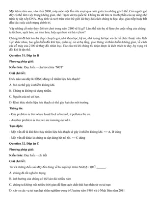 Một trăm năm sau, vào năm 2000, máy móc một lần nữa vượt qua ranh giới của những gì có thể. Con người giờ
đây có thể làm việc trong không gian, nhờ Trạm vũ trụ quốc tế. Chúng tôi đã tìm ra thành phần của sự sống nhờ
trình tự sắp xếp DNA. Máy tính và web trên toàn thế giới đã thay đổi cách chúng ta học, đọc, giao tiếp hoặc bắt
đầu các cuộc cách mạng chính trị.
Vậy những cỗ máy thay đổi trò chơi trong năm 2100 sẽ là gì? Làm thế nào họ sẽ làm cho cuộc sống của chúng
ta tốt hơn, sạch hơn, an toàn hơn, hiệu quả hơn và thú vị hơn?
Chúng tôi đã hỏi hơn ba chục chuyên gia, nhà khoa học, kỹ sư, nhà tương lai học và các tổ chức thuộc năm lĩnh
vực khác nhau, bao gồm biến đổi khí hậu, quân sự, cơ sở hạ tầng, giao thông và thám hiểm không gian, về cách
các cỗ máy của 2100 sẽ thay đổi nhân loại. Các câu trả lời chúng tôi nhận được là kích thích tư duy, hy vọng và
đôi khi là tận thế.
Question 31. Đáp án B
Phương pháp giải:
Kiến thức: Đọc hiểu – câu hỏi chứa ‘NOT’
Giải chi tiết:
Điều nào sau đây KHÔNG đúng về nhiên liệu hóa thạch?
A. Nó có thể gây ô nhiễm không khí.
B. Chúng ta không sử dụng nhiều.
C. Nguồn của nó có hạn.
D. Khai thác nhiên liệu hóa thạch có thể gây hại cho môi trường.
Thông tin:
- One problem is that when fossil fuel is burned, it pollutes the air.
- Another problem is that we are running out of it.
Tạm dịch:
- Một vấn đề là khi đốt cháy nhiên liệu hóa thạch sẽ gây ô nhiễm không khí. => A, D đúng
- Một vấn đề khác là chúng ta sắp dùng hết nó rồi. => C đúng
Question 32. Đáp án C
Phương pháp giải:
Kiến thức: Đọc hiểu – chi tiết
Giải chi tiết:
Tất cả những điều sau đây đều đúng về tai nạn hạt nhân NGOẠI TRỪ ______.
A. chúng đã rất nghiêm trọng
B. ảnh hưởng của chúng có thể kéo dài nhiều năm
C. chúng ta không mất nhiều thời gian để làm sạch chất thải hạt nhân từ vụ tai nạn
D. xảy ra các vụ tai nạn hạt nhân nghiêm trọng ở Ukraine năm 1986 và ở Nhật Bản năm 2011
 