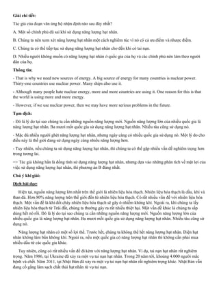 Giải chi tiết:
Tác giả của đoạn văn ủng hộ nhận định nào sau đây nhất?
A. Một số chính phủ đã sai khi sử dụng năng lượng hạt nhân.
B. Chúng ta nên xem xét năng lượng hạt nhân một cách nghiêm túc vì nó có cả ưu điểm và nhược điểm.
C. Chúng ta có thể tiếp tục sử dụng năng lượng hạt nhân cho đến khi có tai nạn.
D. Nhiều người không muốn có năng lượng hạt nhân ở quốc gia của họ và các chính phủ nên làm theo người
dân của họ.
Thông tin:
- That is why we need new sources of energy. A big source of energy for many countries is nuclear power.
Thirty-one countries use nuclear power. Many ships also use it.
- Although many people hate nuclear energy, more and more countries are using it. One reason for this is that
the world is using more and more energy.
- However, if we use nuclear power, then we may have more serious problems in the future.
Tạm dịch:
- Đó là lý do tại sao chúng ta cần những nguồn năng lượng mới. Nguồn năng lượng lớn của nhiều quốc gia là
năng lượng hạt nhân. Ba mươi mốt quốc gia sử dụng năng lượng hạt nhân. Nhiều tàu cũng sử dụng nó.
- Mặc dù nhiều người ghét năng lượng hạt nhân, nhưng ngày càng có nhiều quốc gia sử dụng nó. Một lý do cho
điều này là thế giới đang sử dụng ngày càng nhiều năng lượng hơn.
- Tuy nhiên, nếu chúng ta sử dụng năng lượng hạt nhân, thì chúng ta có thể gặp nhiều vấn đề nghiêm trọng hơn
trong tương lai.
=> Tác giả không hẳn là đồng tình sử dụng năng lượng hạt nhân, nhưng dựa vào những phân tích về mặt lợi của
việc sử dụng năng lượng hạt nhân, thì phương án B đúng nhất.
Chú ý khi giải:
Dịch bài đọc:
Hiện tại, nguồn năng lượng lớn nhất trên thế giới là nhiên liệu hóa thạch. Nhiên liệu hóa thạch là dầu, khí và
than đá. Hơn 80% năng lượng trên thế giới đến từ nhiên liệu hóa thạch. Có rất nhiều vấn đề với nhiên liệu hóa
thạch. Một vấn đề là khi đốt cháy nhiên liệu hóa thạch sẽ gây ô nhiễm không khí. Ngoài ra, khi chúng ta lấy
nhiên liệu hóa thạch từ Trái đất, chúng ta thường gây ra rất nhiều thiệt hại. Một vấn đề khác là chúng ta sắp
dùng hết nó rồi. Đó là lý do tại sao chúng ta cần những nguồn năng lượng mới. Nguồn năng lượng lớn của
nhiều quốc gia là năng lượng hạt nhân. Ba mươi mốt quốc gia sử dụng năng lượng hạt nhân. Nhiều tàu cũng sử
dụng nó.
Năng lượng hạt nhân có một số lợi thế. Trước hết, chúng ta không thể hết năng lượng hạt nhân. Điện hạt
nhân không làm bẩn không khí. Ngoài ra, nếu một quốc gia có năng lượng hạt nhân thì không cần phải mua
nhiều dầu từ các quốc gia khác.
Tuy nhiên, cũng có rất nhiều vấn đề đi kèm với năng lượng hạt nhân. Ví dụ, tai nạn hạt nhân rất nghiêm
trọng. Năm 1986, tại Ukraine đã xảy ra một vụ tai nạn hạt nhân. Trong 20 năm tới, khoảng 4.000 người mắc
bệnh và chết. Năm 2011, tại Nhật Bản đã xảy ra một vụ tai nạn hạt nhân rất nghiêm trọng khác. Nhật Bản vẫn
đang cố gắng làm sạch chất thải hạt nhân từ vụ tai nạn.
 