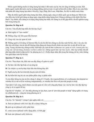 Nhiều người không muốn có năng lượng hạt nhân ở đất nước của họ. Họ nói rằng nó không an toàn. Rất
nhiều người muốn đất nước của họ sử dụng những cách an toàn và sạch sẽ hơn để có điện. Đã có các cuộc biểu
tình phản đối năng lượng hạt nhân ở Hoa Kỳ, Nga, Pháp, Đài Loan, Nhật Bản, Ấn Độ và nhiều nước khác.
Mặc dù nhiều người ghét năng lượng hạt nhân, nhưng ngày càng có nhiều quốc gia sử dụng nó. Một lý do
cho điều này là thế giới đang sử dụng ngày càng nhiều năng lượng hơn. Chúng ta không có đủ nhiên liệu hóa
thạch. Tuy nhiên, nếu chúng ta sử dụng năng lượng hạt nhân, thì chúng ta có thể gặp nhiều vấn đề nghiêm trọng
hơn trong tương lai.
Question 36. Đáp án B
Câu hỏi. Tiêu đề phù hợp nhất cho bài đọc là gì?
A. Định nghĩa về “new media”
B. Những công việc liên quan đến Internet
C. Công việc của các quản trị web.
D. Những người có kĩ năng về Internet Đây là câu hỏi đòi hỏi chúng ta cần đọc toàn bộ bài, chú ý vào câu văn
đầu tiên mỗi đoạn văn do tiêu đề thường chứa đựng nội dung chủ đề chính của toàn bài và nên để trả lời sau
cùng. Trong văn bản này chúng ta thấy xuất hiện các cụm từ như webmaster (n)- quản trị web, content jobs (n)-
công việc viết nội dung, freelance workers online (n)- những người làm việc trực tuyến...như vậy ta thấy tiêu đề
phù hợp nhất chính là đáp án B. Các phương án A, C, D đều được nhắc đến trong bài nhưng chỉ là ý nhỏ, không
bao quát được toàn bộ bài đọc
Question 37. Đáp án A
Câu hỏi. Theo đoạn văn, điều nào sau đây đúng về quản trị web?
A. Họ làm việc độc lập hoặc có sự cộng tác
B. Các nhiệm vụ mà họ thực hiện hầu như không thay đổi
C. Nghề của họ đòi hỏi trình độ chuyên môn tối thiểu
D. Họ hiếm khi ủng hộ các sản phẩm phần cứng và phần mềm
Ta tìm thấy thông tin câu trả lời ở đoạn 2, dòng 4-5: Finally, the responsibilities of a webmaster also depend on
whether he or she will be working independently, or whether the firm will provide people to help.
Tạm dịch: Cuối cùng, trách nhiệm của một quản trị viên web cũng phụ thuộc vào việc họ làm việc độc lập hay
công ty sẽ cử người hỗ trợ.
Cặp liên từ “whether.. .or” cho thấy phương án lựa chọn, cụm từ “provide people to help” động nghĩa với trạng
từ collaboratively - cộng tác trong phương án A
Question 38. Đáp án A
Câu hỏi. Từ “identify” ở đoạn 2 gần nghĩa nhất với____________
A. find out (phrasal verb): hỏi/ đọc để có được thông tin
B. pick up on (phrasal verb): phát hiện
C. come across (phrasal verb): đụng phải, vô tình gặp
D. look into (phrasal verb): kiểm tra
 