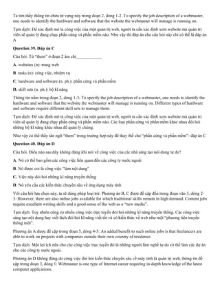 Ta tìm thấy thông tin chứa từ vựng này trong đoạn 2, dòng 1-2. To specify the job description of a webmaster,
one needs to identify the hardware and software that the website the webmaster will manage is running on.
Tạm dịch: Để xác định mô tả công việc của một quản trị web, người ta cần xác định xem website mà quản trị
viên sẽ quản lý đang chạy phần cứng và phần mềm nào. Như vậy thì đáp án cho câu hỏi này chỉ có thể là đáp án
A
Question 39. Đáp án C
Câu hỏi. Từ “them” ở đoạn 2 ám chỉ____________
A. websites (n): trang web
B. tasks (n): công việc, nhiệm vụ
C. hardware and software (n. ph.): phần cứng và phần mềm
D. skill sets (n. ph.): bộ kĩ năng
Thông tin nằm trong đoạn 2, dòng 1-3: To specify the job description of a webmaster, one needs to identify the
hardware and software that the website the webmaster will manage is running on. Different types of hardware
and software require different skill sets to manage them.
Tạm dịch: Để xác định mô tả công việc của một quản trị web, người ta cần xác định xem website mà quản trị
viên sẽ quản lý đang chạy phần cứng và phần mềm nào. Các loại phần cứng và phần mềm khác nhau đòi hỏi
những bộ kĩ năng khác nhau để quản lý chúng.
Như vậy có thể thấy tân ngữ “them” trong trường hợp này để thay thế cho “phần cứng và phần mềm”- đáp án C
Question 40. Đáp án D
Câu hỏi. Điều nào sau đây không đúng khi nói về công việc của các nhà sáng tạo nội dung tự do?
A. Nó có thể bao gồm các công việc liên quan đến các công ty nước ngoài
B. Nó được coi là công việc “làm nội dung”
C. Việc này đòi hỏi những kĩ năng truyền thống
D. Nó yêu cầu các kiến thức chuyên sâu về ứng dụng máy tính
Với câu hỏi lựa chọn này, ta sẽ dùng phép loại trừ. Phương án B, C được để cập đến trong đoạn văn 3, dòng 2-
3: However, there are also online jobs available for which traditional skills remain in high demand. Content jobs
require excellent writing skills and a good sense of the web as a “new media”.
Tạm dịch. Tuy nhiên cũng có nhiều công việc trực tuyến đòi hỏi những kĩ năng truyền thống. Các công việc
sáng tạo nội dung hay viết lách đòi hỏi kĩ năng viết tốt và có kiến thức về web như một “phương tiện truyền
thông mới”.
Phương án A được đề cập trong đoạn 5, dòng 4-5: An added benefit to such online jobs is that freelancers are
able to work on projects with companies outside their own country of residence.
Tạm dịch. Một lợi ích nữa cho các công việc trực tuyến đó là những người làm nghề tự do có thể làm các dự án
cho các công ty nước ngoài.
Phương án D không đúng do công việc đòi hỏi kiến thức chuyên sâu về máy tính là quản trị web, thông tin đề
cập trong đoạn 3, dòng 1: Webmaster is one type of Internet career requiring in-depth knowledge of the latest
computer applications.
 