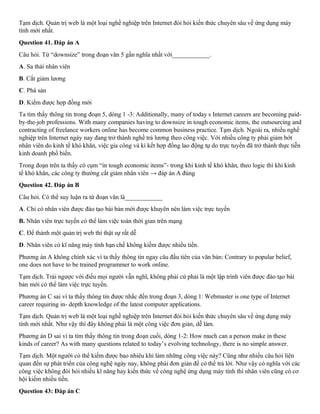 Tạm dịch. Quản trị web là một loại nghề nghiệp trên Internet đòi hỏi kiến thức chuyên sâu về ứng dụng máy
tính mới nhất.
Question 41. Đáp án A
Câu hỏi. Từ “downsize” trong đoạn văn 5 gần nghĩa nhất với____________.
A. Sa thải nhân viên
B. Cắt giảm lương
C. Phá sản
D. Kiếm được hợp đồng mới
Ta tìm thấy thông tin trong đoạn 5, dòng 1 -3: Additionally, many of today s Internet careers are becoming paid-
by-the-job professions. With many companies having to downsize in tough economic items, the outsourcing and
contracting of freelance workers online has become common business practice. Tạm dịch. Ngoài ra, nhiều nghề
nghiệp trên Internet ngày nay đang trở thành nghề trả lương theo công việc. Với nhiều công ty phải giảm bớt
nhân viên do kinh tế khó khăn, việc gia công và kí kết hợp đồng lao động tự do trực tuyến đã trở thành thực tiễn
kinh doanh phổ biến.
Trong đoạn trên ta thấy có cụm “in tough economic items”- trong khi kinh tế khó khăn, theo logic thì khi kinh
tế khó khăn, các công ty thường cắt giảm nhân viên → đáp án A đúng
Question 42. Đáp án B
Câu hỏi. Có thể suy luận ra từ đoạn văn là____________
A. Chỉ có nhân viên được đào tạo bài bản mới được khuyên nên làm việc trực tuyến
B. Nhân viên trực tuyến có thể làm việc toàn thời gian trên mạng
C. Để thành một quản trị web thì thật sự rất dễ
D. Nhân viên có kĩ năng máy tính hạn chế không kiếm được nhiều tiền.
Phương án A không chính xác vì ta thấy thông tin ngay câu đầu tiên của văn bản: Contrary to popular belief,
one does not have to be trained programmer to work online.
Tạm dịch. Trái ngược với điều mọi người vẫn nghĩ, không phải cứ phải là một lập trình viên được đào tạo bài
bản mới có thể làm việc trực tuyến.
Phương án C sai vì ta thấy thông tin được nhắc đến trong đoạn 3, dòng 1: Webmaster is one type of Internet
career requiring in- depth knowledge of the latest computer applications.
Tạm dịch. Quản trị web là một loại nghề nghiệp trên Internet đòi hỏi kiến thức chuyên sâu về ứng dụng máy
tính mới nhất. Như vậy thì đây không phải là một công việc đơn giản, dễ làm.
Phương án D sai vì ta tìm thấy thông tin trong đoạn cuối, dòng 1-2: How much can a person make in these
kinds of career? As with many questions related to today’s evolving technology, there is no simple answer.
Tạm dịch. Một người có thể kiếm được bao nhiêu khi làm những công việc này? Cũng như nhiều câu hỏi liên
quan đến sự phát triển của công nghệ ngày nay, không phải đơn giản để có thể trả lời. Như vậy có nghĩa với các
công việc không đòi hỏi nhiều kĩ năng hay kiến thức về công nghệ ứng dụng máy tính thì nhân viên cũng có cơ
hội kiếm nhiều tiền.
Question 43: Đáp án C
 