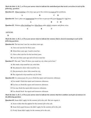 Mark the letter A, B, C, or D on your answer sheet to indicate the underlined part that needs correction in each of the
following questions.
Question 43: What I told her a few days ago is not the solution to most of her problems.
A B C D
Question 44: Tom’s jokes are inappropriate but we have to put up with it just because he’s the boss.
A B C D
Question 45: Modern office buildings have false ﬂoors under which computer and phone wires
A B C
can be lain.
D
Mark the letter A, B, C, or D on your answer sheet to indicate the sentence that is closest in meaning to each of the
following questions
Question 46: The last time I saw her was three years ago.
A. I have not seen her for three years.
B. About three years ago, I used to meet her.
C. I have often seen her for the last three years.
D. I saw her three years ago and will never meet her
Question 47: She said, "John, I'll show you round my city when you're here."
A. She made a trip round her city with John.
B. She planned to show John round her city.
C. She promised to show John round her city.
D. She organized a trip round her city for John.
Question 48: It is unnecessary for you to finish the report until tomorrow afternoon
A.You needn’t finish the report until tomorrow afternoon.
B.You have to finish the report unitl tomorrow afternoon.
C.You may finish the report after tomorrow afternoon.
D.You should finish the report until tomorrow afternoon
Mark the letter A, B, C, or D on your answer sheet to indicate the sentence that best combines each pair of sentences in
the following questions
Question 49: Susan didn’t apply for the summer job in the cafe. She now regrets it.
A. Susan wishes that she applied for the summer job in the cafe.
B. Susan feels regret because she didn’t apply for the summer job in the cafe.
C. If only Susan didn’t apply for the summer job in the cafe.
 