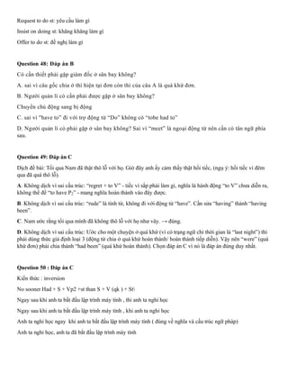 Request to do st: yêu cầu làm gì
Insist on doing st: khăng khăng làm gì
Offer to do st: đề nghị làm gì
Question 48: Đáp án B
Có cần thiết phải gặp giám đốc ở sân bay không?
A. sai vì câu gốc chia ở thì hiện tại đơn còn thì của câu A là quá khứ đơn.
B. Người quản lí có cần phải được gặp ở sân bay không?
Chuyển chủ động sang bị động
C. sai vì "have to” đi với trợ động từ “Do” không có “tobe had to”
D. Người quản lí có phải gặp ở sân bay không? Sai vì “meet” là ngoại động từ nên cần có tân ngữ phía
sau.
Question 49: Đáp án C
Dịch đề bài: Tối qua Nam đã thật thô lỗ với họ. Giờ đây anh ấy cảm thấy thật hối tiếc, (ngụ ý: hối tiếc vì đêm
qua đã quá thô lỗ).
A. Không dịch vì sai cấu trúc: “regret + to V” - tiếc vì sắp phải làm gì, nghĩa là hành động “to V” chưa diễn ra,
không thể để “to have P2” - mang nghĩa hoàn thành vào đây được.
B. Không dịch vì sai cấu trúc: “rude” là tính từ, không đi với động từ “have”. Cần sửa “having” thành “having
been”.
C. Nam ước rằng tối qua mình đã không thô lỗ với họ như vây. → đúng.
D. Không dịch vì sai cấu trúc: Ước cho một chuyện ở quá khứ (vì có trạng ngữ chỉ thời gian là “last night”) thì
phải dùng thức giả định loại 3 (động từ chia ở quá khứ hoàn thành/ hoàn thành tiếp diễn). Vậy nên “were” (quá
khứ đơn) phải chia thành “had been” (quá khứ hoàn thành). Chọn đáp án C vì nó là đáp án đúng duy nhất.
Question 50 : Đáp án C
Kiến thức : inversion
No sooner Had + S + Vp2 +st than S + V (qk ) + St
Ngay sau khi anh ta bắt đầu lập trình máy tính , thi anh ta nghỉ học
Ngay sau khi anh ta bắt đầu lập trình máy tính , khi anh ta nghỉ học
Anh ta nghỉ học ngay khi anh ta bắt đầu lập trình máy tính ( đúng về nghĩa và cấu trúc ngữ pháp)
Anh ta nghỉ học, anh ta đã bắt đầu lập trình máy tính
 