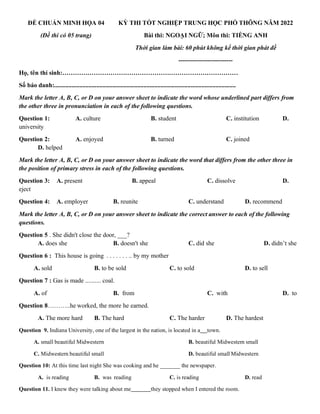 ĐỀ CHUẨN MINH HỌA 04
(Đề thi có 05 trang)
KỲ THI TỐT NGHIỆP TRUNG HỌC PHỔ THÔNG NĂM 2022
Bài thi: NGOẠI NGỮ; Môn thi: TIẾNG ANH
Thời gian làm bài: 60 phút không kể thời gian phát đề
--------------------------
Họ, tên thí sinh:…………………………………………………………………………
Số báo danh:....................................................................................................................
Mark the letter A, B, C, or D on your answer sheet to indicate the word whose underlined part differs from
the other three in pronunciation in each of the following questions.
Question 1: A. culture B. student C. institution D.
university
Question 2: A. enjoyed B. turned C. joined
D. helped
Mark the letter A, B, C, or D on your answer sheet to indicate the word that differs from the other three in
the position of primary stress in each of the following questions.
Question 3: A. present B. appeal C. dissolve D.
eject
Question 4: A. employer B. reunite C. understand D. recommend
Mark the letter A, B, C, or D on your answer sheet to indicate the correct answer to each of the following
questions.
Question 5 . She didn't close the door, ___?
A. does she B. doesn't she C. did she D. didn’t she
Question 6 : This house is going . . . . . . . .. by my mother
A. sold B. to be sold C. to sold D. to sell
Question 7 : Gas is made .......... coal.
A. of B. from C. with D. to
Question 8………..he worked, the more he earned.
A. The more hard B. The hard C. The harder D. The hardest
Question 9. Indiana University, one of the largest in the nation, is located in a town.
A. small beautiful Midwestern B. beautiful Midwestern small
C. Midwestern beautiful small D. beautiful small Midwestern
Question 10: At this time last night She was cooking and he _______ the newspaper.
A. is reading B. was reading C. is reading D. read
Question 11. I knew they were talking about me they stopped when I entered the room.
 