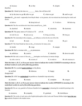 A. because B. so that C. despite D.
therefore
Question 12. I think by the time we ________ there, Jim will have left
A. by the time we get B. after we get C. when we get D. until we get
Question 13. the email - supposedly from Boyd's Bank - to be genuine, she was tricked into disclosing her credit card
details.
A. Believe B. Being believed C. To believe D. Believing
Question 14: The fire was believed to have been caused by an fault.
A. electrical B. electric C. electricity D. electronic
Question 15: The party starts at 9 o'clock so I’ll at 8.30.
A. look for you B. pick you up C. bring you along D. bring up
Question 16: The internship in this company an influence on him for the rest of his life.
A. had B. made C. took D. gave
Question 17: The Giant Panda has been on the of extinction for many years.
A. border B. verge C. margin D. rim
Question 18: She's a woman with no pretensions.
A. ambitious B. creative C. idealistic D. down-to-earth
Question 19: She took a course in fine arts startingher own business in interior design.
A. with a view to B. in terms of C. in order to D. with reterence to
Mark the letter A, B, C, or D on your answer sheet to indicate the word(s) CLOSEST in meaning to the un-
derlined word(s) in each of the following questions.
Question 20: He sounded panic-stricken on the phone.
A. terrified B. hilarious C. happy D.
disappointed
Question 21: ANU has maintained its position as Australia's top university.
A. conserve B. remain C. complain D. conquer
Mark the letter A, B, C, or D on your answer sheet to indicate the word(s) OPPOSITE in meaning to the
underlined word(s) in each of the following questions.
Question 22: We are very grateful to Professor Humble for his generosity in donating this wonderful painting to the
museum.
A. meanness B. sympathy C. gratitude D. churlishness
Question 23: The works of such men as the English philosophers John Locke and Thomas Hobbes helped pave the way
for academic freedom in the modern sense.
 