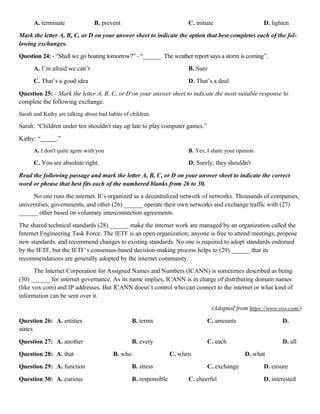 A. terminate B. prevent C. initiate D. lighten
Mark the letter A, B, C, or D on your answer sheet to indicate the option that best completes each of the fol-
lowing exchanges.
Question 24: - “Shall we go boating tomorrow?” - “______. The weather report says a storm is coming”.
A. I’m afraid we can’t B. Sure
C. That’s a good idea D. That’s a deal
Question 25: - Mark the letter A, B, C, or D on your answer sheet to indicate the most suitable response to
complete the following exchange.
Sarah and Kathy are talking about bad habits of children
Sarah: “Children under ten shouldn't stay up late to play computer games.”
Kathy: “ .”
A. I don't quite agree with you B. Yes, I share your opinion.
C. You are absolute right. D. Surely, they shouldn't
Read the following passage and mark the letter A, B, C, or D on your answer sheet to indicate the correct
word or phrase that best fits each of the numbered blanks from 26 to 30.
No one runs the internet. It’s organized as a decentralized network of networks. Thousands of companies,
universities, governments, and other (26) ______ operate their own networks and exchange traffic with (27)
______ other based on voluntary interconnection agreements.
The shared technical standards (28) ______ make the internet work are managed by an organization called the
Internet Engineering Task Force. The IETF is an open organization; anyone is free to attend meetings, propose
new standards, and recommend changes to existing standards. No one is required to adopt standards endorsed
by the IETF, but the IETF’s consensus-based decision-making process helps to (29) ______ that its
recommendations are generally adopted by the internet community.
The Internet Corporation for Assigned Names and Numbers (ICANN) is sometimes described as being
(30) ______ for internet governance. As its name implies, ICANN is in charge of distributing domain names
(like vox.com) and IP addresses. But ICANN doesn’t control who can connect to the internet or what kind of
information can be sent over it.
(Adapted from https://www.vox.com/)
Question 26: A. entities B. terms C. amounts D.
states
Question 27: A. another B. every C. each D. all
Question 28: A. that B. who C. when D. what
Question 29: A. function B. stress C. exchange D. ensure
Question 30: A. curious B. responsible C. cheerful D. interested
 