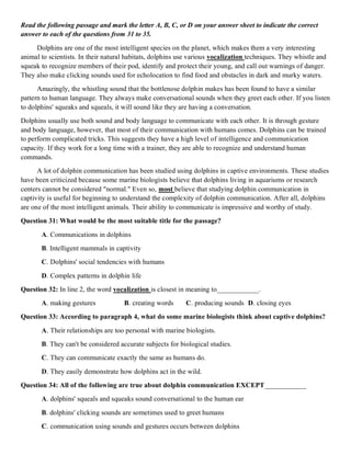 Read the following passage and mark the letter A, B, C, or D on your answer sheet to indicate the correct
answer to each of the questions from 31 to 35.
Dolphins are one of the most intelligent species on the planet, which makes them a very interesting
animal to scientists. In their natural habitats, dolphins use various vocalization techniques. They whistle and
squeak to recognize members of their pod, identify and protect their young, and call out warnings of danger.
They also make clicking sounds used for echolocation to find food and obstacles in dark and murky waters.
Amazingly, the whistling sound that the bottlenose dolphin makes has been found to have a similar
pattern to human language. They always make conversational sounds when they greet each other. If you listen
to dolphins' squeaks and squeals, it will sound like they are having a conversation.
Dolphins usually use both sound and body language to communicate with each other. It is through gesture
and body language, however, that most of their communication with humans comes. Dolphins can be trained
to perform complicated tricks. This suggests they have a high level of intelligence and communication
capacity. If they work for a long time with a trainer, they are able to recognize and understand human
commands.
A lot of dolphin communication has been studied using dolphins in captive environments. These studies
have been criticized because some marine biologists believe that dolphins living in aquariums or research
centers cannot be considered "normal." Even so, most believe that studying dolphin communication in
captivity is useful for beginning to understand the complexity of dolphin communication. After all, dolphins
are one of the most intelligent animals. Their ability to communicate is impressive and worthy of study.
Question 31: What would be the most suitable title for the passage?
A. Communications in dolphins
B. Intelligent mammals in captivity
C. Dolphins' social tendencies with humans
D. Complex patterns in dolphin life
Question 32: In line 2, the word vocalization is closest in meaning to____________.
A. making gestures B. creating words C. producing sounds D. closing eyes
Question 33: According to paragraph 4, what do some marine biologists think about captive dolphins?
A. Their relationships are too personal with marine biologists.
B. They can't be considered accurate subjects for biological studies.
C. They can communicate exactly the same as humans do.
D. They easily demonstrate how dolphins act in the wild.
Question 34: All of the following are true about dolphin communication EXCEPT____________
A. dolphins' squeals and squeaks sound conversational to the human ear
B. dolphins' clicking sounds are sometimes used to greet humans
C. communication using sounds and gestures occurs between dolphins
 