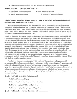 D. body language and gestures are used for communication with humans
Question 35: In line 17, the word “most” refers to ____________
A. the majority of marine biologists B. a few bottlenose dolphins
C. a lot of bottlenose dolphins D. the minority of marine biologists
Read the following passage and mark the letter A, B, C, or D on your answer sheet to indicate the correct
answer to each of the questions from 36 to 42.
There are many theories of aging, but virtually all fall into the category of being hypotheses with a
minimum of supporting evidence. One viewpoint is that aging occurs as the body's organ systems become
less efficient. Thus failures in the immune system, hormonal system, and nervous system could all produce
characteristics that we associate with aging. Following a different vein, many current researchers are looking
for evidence at the cellular and sub cellular level.
It has been shown that cells such as human fibroblasts (generalized tissue cells) grown in culture divide only
a limited number of times and then die. (Only cancer cells seem immortal in this respect). Fibroblast cells
from an embryo divide more times than those taken from an adult. Thus some researchers believe that aging
occurs at the cellular level and is part of the cell's genetic makeup. Any event that disturbs the cell's genetic
machinery such as mutation, damaging chemicals in the cell's environment, or loss of genetic material, could
cause cells to lose their ability to divide and thus bring on aging. Other theories of aging look at different
processes. Chronological aging refers to the passage of time since birth and is usually measured in years.
While chronological age can be useful in estimating the average status of a large group of people, it is a poor
indicator of an individual person's status because there is a tremendous amount of variation from one
individual to the next in regard to the rate at which biological age changes occur. For example, on the
average, aging results in people losing much of their ability to perform strenuous activities, yet some elderly
individuals are excellent marathon runners.
Another type of aging is cosmetic aging, which consists of changes in outward appearance with
advancing age. This includes changes in the body and changes in other aspects of a person's appearance, such
as the style of hair and clothing, the type of eyeglasses, and the use of a hearing aid. Like chronological
aging, it is frequently used to estimate the degree to which other types of aging have occurred. However, it is
an inaccurate indicator for either purpose because of variation among individuals and because a person's
appearance is affected by many factors that are not part of aging, including illness, poor nutrition, and
exposure to sunlight
Question 36: What is the best title for this passage?
A. Different Processes of Aging
B. Outstanding Characteristics Associated with Aging
C. Theories of Aging: Well Proven Hypotheses
D. Theories of Aging: Poorly Supported Hypotheses
Question 37: The author points out that cancer cells_____________
 