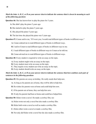 D
Mark the letter A, B, C, or D on your answer sheet to indicate the sentence that is closest in meaning to each
of the following questions
Question 46: She has known how to play the piano for 5 years.
A. She didn’t play the piano 5 years ago.
B. She started to play the piano 5 years ago.
C. She played the piano 5 years ago.
D. The last time she played the piano was 5 years ago.
Question 47: Conan said to me, “If I were you, I would read different types of books in different ways.”
A. Conan ordered me to read different types of books in different ways.
B. I said to Conan to read different types of books in different ways to me.
C. I read different types of books in different ways to Conan as he told me.
D. Conan advised me to read different types of books in different ways.
Question 48: Every student is required to write an essay on the topic.
A. Every student might write an essay on the topic.
B. Every student must write an essay on the topic.
C. They require every student can write an essay on the topic.
D. Every student should write an essay on the topic.
Mark the letter A, B, C, or D on your answer sheet to indicate the sentence that best combines each pair of
sentences in the following questions
Question 49: His parents are away on holiday. He really needs their help now.
A. As long as his parents are at home, they will be able to help him.
B. He wishes his parents were at home and could help him now.
C. If his parents are at home, they can help him now.
D. If only his parents had been at home and could have helped him.
Question 50: Helen wrote a novel. He made a cowboy film, too
A. Helen wrote not only a novel but also made a cowboy film.
B. Helen both wrote a novel as well as made a cowboy film.
C. Helen either wrote a novel or made a cowboy film.
D. Not only did Helen write a novel but she also made a cowboy film.
 